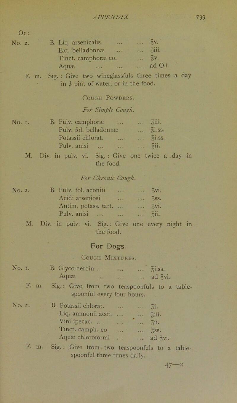 Or: No. 2. R Liq. arsenicalis 3V- Ext. belladonna 3iii. Tinct. camphorae co. §v. Aquae ad O.i. F. m. Sig. : Give two wineglassfuls three times a day in h pint of water, or in the food. Cough Powders. For Simple Cough. No. i. R Pulv. camphorae 3iii- Pulv. fol. belladonna gi.ss. Potassii chlorat. gi.ss. Pulv. anisi gii. M. Div. in pulv. vi. Sig. : Give one twice a day in the food. For Chronic Cough. No. 2. R Pulv. fol. aconiti 3vi. Acidi arseniosi 3ss. Antim. potass, tart. ... 5vi. Pulv. anisi 5ii- M. Div. in pulv. vi. Sig.: Give one every night in the food. For Dogs. Cough Mixtures. No. i. R Glyco-heroin ... gi.ss. Aquae ad gvi. F. m. Sig.: Give from two teaspoonfuls to a table- spoonful every four hours. No. 2. R Potassii chlorat. 3i- Liq. ammonii acet. ... giii. Vini ipecac. ... ... ... 3ii. Tinct. camph. co. 5ss. Aquae chloroformi ad gvi. F. m. Sig.: Give from two teaspoonfuls to a table- spoonful three times daily. 47—2