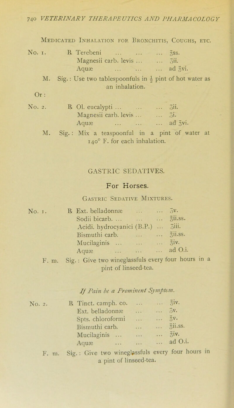 Medicated Inhalation for Bronchitis, Coughs, etc. No. i. M. Or: No. 2. M. R Terebeni ... ... ... gss. Magnesii carb. levis ... ... 3ih Aquae ... ... ... ad gvi. Sig.: Use two tablespoonfuls in \ pint of hot water as an inhalation. R 01. eucalypti ... .. ... 3ii. Magnesii carb. levis ... ... 5b Aquae ... ... ... ad gvi. Sig. : Mix a teaspoonful in a pint of water at 140° F. for each inhalation. GASTRIC SEDATIVES. For Horses. Gastric Sedative Mixtures. No. i. R Ext. belladonnse .A- Sodii bicarb. ... gii.ss. Acidi. hydrocyanici (B.P.) ... 3iii. Bismuthi carb. gii.ss. Mucilaginis ... giv. Aquae ad O.i. F. m. Sig. : Give two wineglassfuls every four hours in pint of linseed-tea. If Pain be a Prominent Symptom. No. 2. R Tinct. camph. co. giv. Ext. belladonnse 3v. Spts. chloroformi 5V- Bismuthi carb. gii.ss. Mucilaginis ... giv. Aquae ad O.i. F. m. Sig.: Give two wineglassfuls every a pint of linseed-tea. four hours