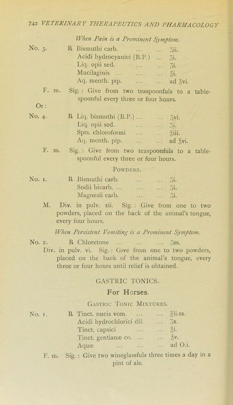 No. 3. F. m. Or: No. 4. F. m. When Pain is a Prominent Symptom. R Bismuthi carb. Acidi hydrocyanici (B.P.) Liq. opii sed. Mucilaginis ... Aq. menth. pip. pii- pi. pi- s'- ad gvi. Sig. : Give from two teaspoonfuls to a table- spoonful every three or four hours. R Liq. bismuthi (B.P.) ... ... ,-jvi. Liq. opii sed. ■ • • pi. Spts. chloroformi ... gin, Aq. menth. pip. ... ad ; Sig. : Give from two teaspoonfuls to a table- spoonful every three or four hours. Powders. No. 1. R Bismuthi carb. ... ... pi. Sodii bicarb. ... ... ... 3i. Magnesii carb. ... ... pi. M. Div. in pulv. xii. Sig. : Give from one to two powders, placed on the back of the animal’s tongue, every four hours. When Persistetit Vomiting is a Prominent Symptom. No. 2. R Chloretone ... ... ... Sss. Div. in pulv. vi. Sig. : Give from one to two powders, placed on the back of the animal’s tongue, every three or four hours until relief is obtained. GASTRIC TONICS. For Horses. Gastric Tonic Mixtures. No. 1. F. m. R Tinct. nucis vom. gii.ss. Acidi hydrochlorici dil. px. Tinct. capsici Si- Tinct. gentianse co. ... Sv- Aquae ad O.i. Sig. : Give two wineglassfuls three times a day in a pint of ale.