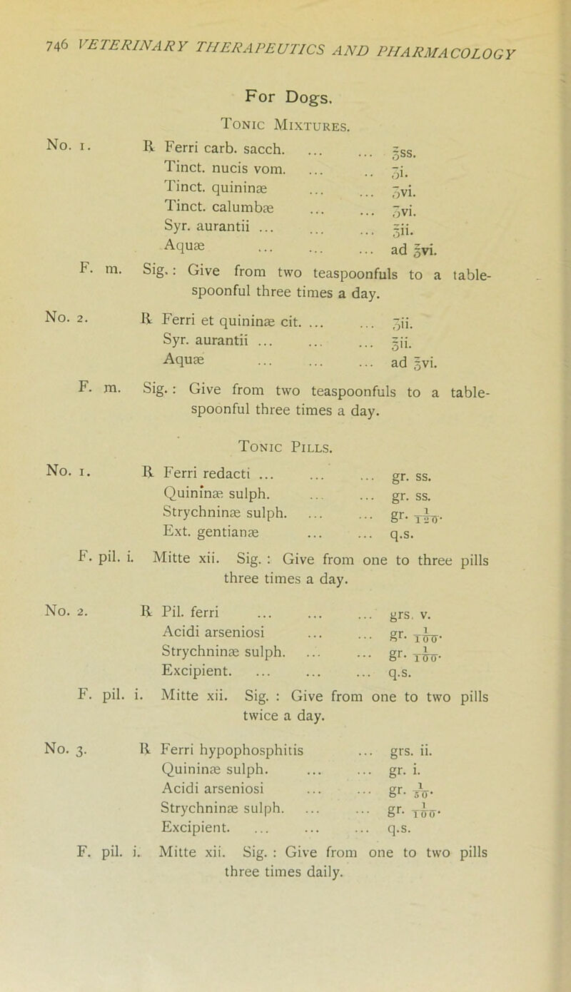 No. i. F. m. No. 2. For Dogs. Tonic Mixtures. R Ferri carb. sacch. Tinct. nucis vom. Tinct. quininse Tinct. calumbas Syr. aurantii ... Aquas Sig.: Give from two teaspoonfuls to a table- spoonful three times a day. R Ferri et quininae cit. ... Syr. aurantii ... Aquas ad -vi. 5ss. 3i- ovi. ovi. Ili- ad §vi. on. gii. ad F. m. Sig. : Give from two teaspoonfuls to a spoonful three times a day. table- Tonic Pills. No. i. R Ferri redacti ... ... ... gr. ss. Quininae sulph. .. ... gr. ss. Strychninae sulph. ... ... gr. —L Ext. gentianas ... ... q.s. F. pil. i. Mitte xii. Sig. : Give from one to three pills three times a day. No. 2. R Pil. ferri ... ... ... grs. v. Acidi arseniosi ... ... gr. Strychninae sulph. ... ... gr. T-^.. Excipient. ... ... ... q.s. F. pil. i. Mitte xii. Sig. : Give from one to two pills twice a day. No. 3. R Ferri hypophosphitis ... grs. ii. Quininas sulph. ... ... gr. i. Acidi arseniosi ... ... gr. -J^. Strychninas sulph. ... ... gr. y^. Excipient. ... ... ... q.s. F. pil. i. Mitte xii. Sig. : Give from one to two pills three times daily.