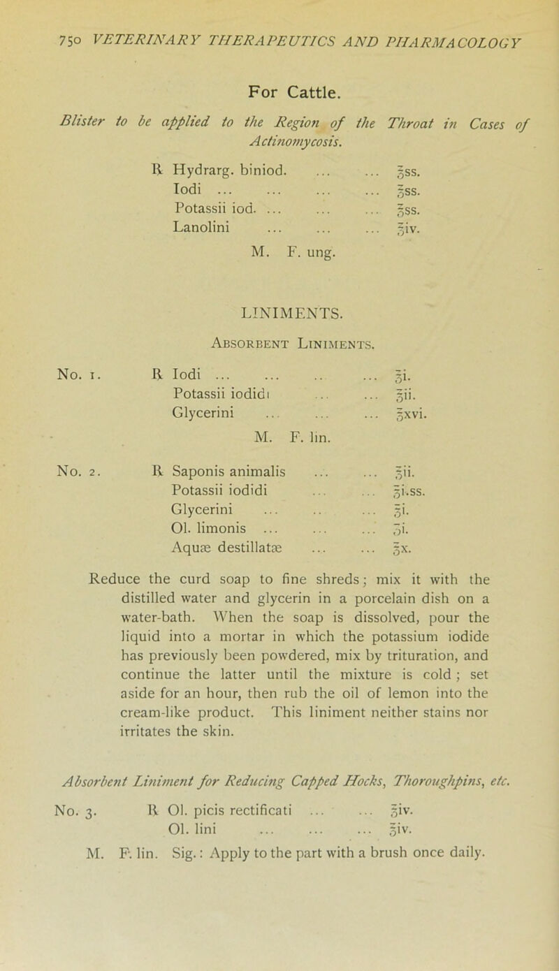 For Cattle. Blister to be applied to the Region of the Throat in Cases of Actinomycosis. Hydrarg. biniod. ... gss. Iodi ... ... gss. Potassii iod. ... • • ■ gss. Lanolini ... giv. M. F. ung. LINIMENTS. Absorbent Liniments. Iodi ... ... gi. Potassii iodidi ... gii. Glycerini ... gxvi. M. F. hn. Saponis animalis ... gii. Potassii iodidi gi.ss. Glycerini • • • si- 01. limonis • • • 5i. Aquae destillatae §x. Reduce the curd soap to fine shreds; mix it with the distilled water and glycerin in a porcelain dish on a water-bath. When the soap is dissolved, pour the liquid into a mortar in which the potassium iodide has previously been powdered, mix by trituration, and continue the latter until the mixture is cold ; set aside for an hour, then rub the oil of lemon into the cream-like product. This liniment neither stains nor irritates the skin. Absorbent Liniment for Reducing Capped Hocks, Thoroughpins, etc. No. 3. R 01. picis rectificati ... ... giv. 01. lini ... ... ... giv. M. F\ lin. Sig.: Apply to the part with a brush once daily.