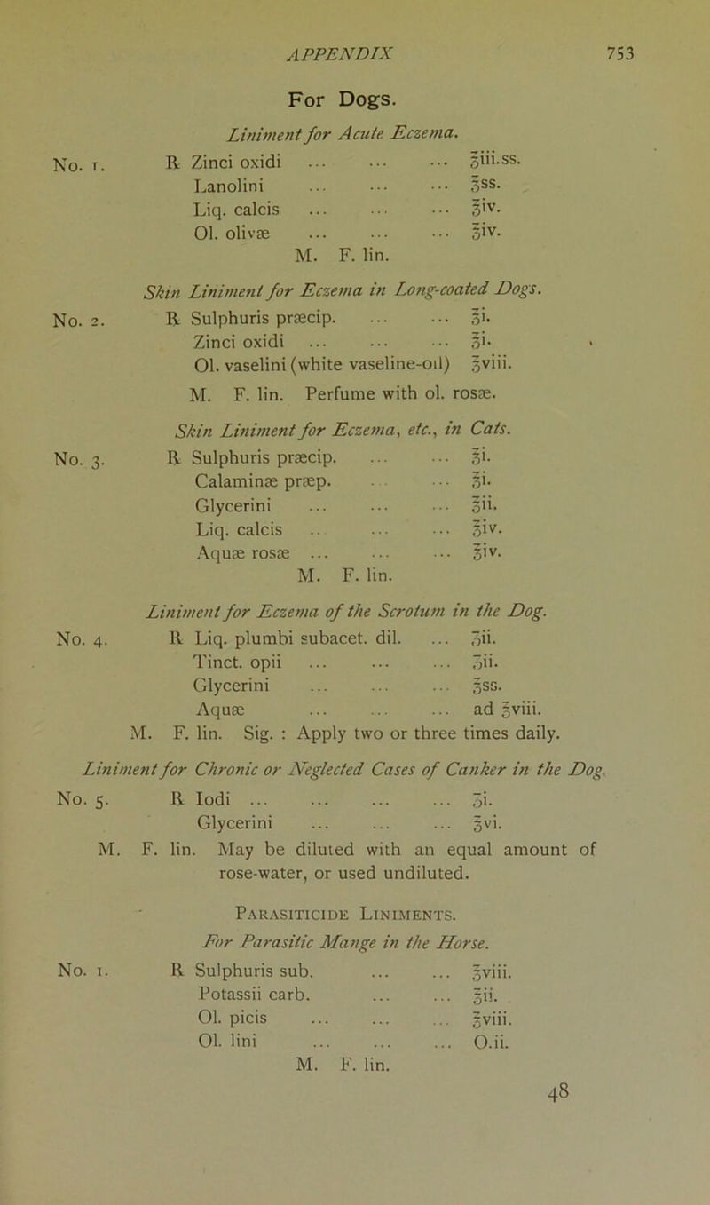 For Dogs. Liniment for Acute Eczema. No. t. R Zinci oxidi •• ••• ••• 5>'i.ss. Lanolini ... ... ••• 3SS. Liq. calcis ... ... ••• 3’v- 01. olivse ... ... ••• §iv. M. F. lin. Skin Liniment for Eczema in Long-coated Dogs. No. 2. R Sulphuris praecip 3b Zinci oxidi ... ••• ,ob 01. vaselini (white vaseline-oil) gviii. M. F. lin. Perfume with ol. rosae. Skin Liniment for Eczema, etc., in Cats. No. 3. R Sulphuris pnecip. ... 3>- Calaminte praep. • • §i. Glycerini ... ... ... 3”. Liq. calcis ... 3^- Aquae rosae ... ... 3'v- M. F. lin. Liniment for Eczema of the Scrotum in the Dog. No. 4. R Liq. plumbi subacet. dil. ... qib Tinct. opii ... ... ... qib Glycerini ... ... ... gss. Aquae ... ad gviii. M. F. lin. Sig. : Apply two or three times daily. Liniment for Chronic or Neglected Cases of Canker in the Dog No. 5. R Iodi ... ... ... ... 3i- Glycerini ... ... ... gvi. M. F. lin. May be diluted with an equal amount of rose-water, or used undiluted. Parasiticide Liniments. For Parasitic Mange in the Horse. No. i. R Sulphuris sub. ... ... gviii. Potassii carb. ... ... §ii. 01. picis gviii. 01. lini O.ii. M. F. lin. 48