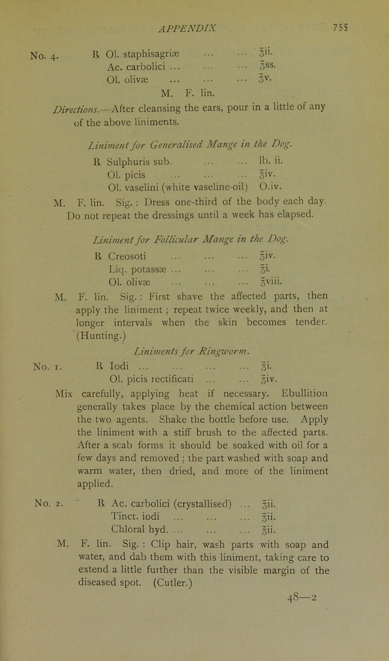 No. 4. R 01. staphisagrim S'1’- Ac. carbolici ... ... • • • <5SS- 01. olivse ... ••• ••• 3V- M. F. lin. Directions.—After cleansing the ears, pour in a little of any of the above liniments. Liniment for Generalised Mange in the Dog. R Sulphuris sub. ... lb. ii. 01. picis ... •• 5>v- 01. vaselini (white vaseline-oil) O.iv. M. F. lin. Sig. : Dress one-third of the body each day. Do not repeat the dressings until a week has elapsed. Liniment for Follicular Mange in the Dog. R Creosoti ... ... ••• jiv. Liq. potassm ... ... ••• si. 01. olivae ... ... ... sviii. M. F. lin. Sig.: First shave the affected parts, then apply the liniment; repeat twice weekly, and then at longer intervals when the skin becomes tender. (Hunting.) Liniments for Ringworm. No. 1. R Iodi ... ... ... ... si. 01. picis rectificati ... ... giv. Mix carefully, applying heat if necessary. Ebullition generally takes place by the chemical action between the two agents. Shake the bottle before use. Apply the liniment with a stiff brush to the affected parts. After a scab forms it should be soaked with oil for a few days and removed : the part washed with soap and warm water, then dried, and more of the liniment applied. No. 2. R Ac. carbolici (crystallised) ... gii. Tinct. iodi gii. Chloral hyd. ... ... ... gii. M. F. lin. Sig. : Clip hair, wash parts with soap and water, and dab them with this liniment, taking care to extend a little further than the visible margin of the diseased spot. (Cutler.) 48—2