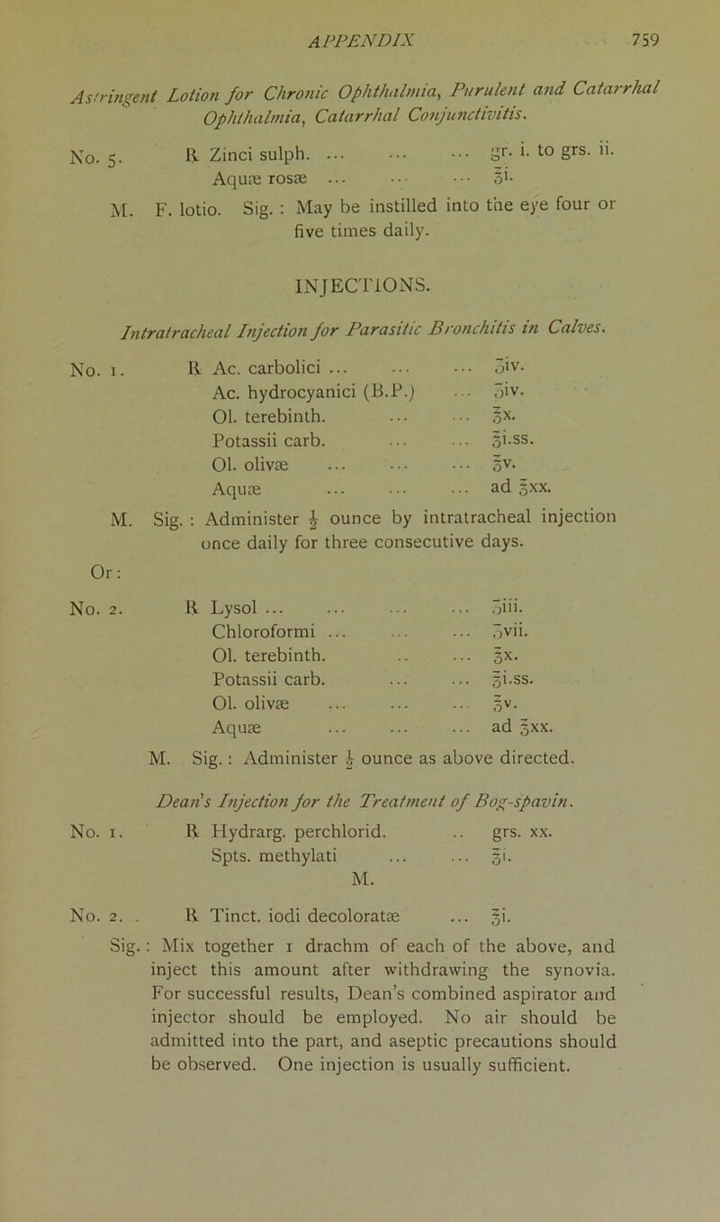 Astringent Lotion for Chronic Ophthalmia, Purulent and Catarrhal Ophthalmia, Catarrhal Conjunctivitis. No. 5. 11 Zinci sulph. ... ... gr. 1. to grs. 11. Aquae rosae ... ... §i. M. F. lotio. Sig. : May be instilled into the eye four or five times daily. INJECTIONS. Intratracheal Injection for Parasitic Bronchitis in Calves. No. 1. II Ac. carbolici ... ... 3iv. Ac. hydrocyanici (B.P.) ... 3iv. 01. terebinth. ... gx. Potassii carb. gi.ss. 01. olivae ... gv. Aquae ... ad 5xx. M. Sig. : Administer £ ounce by intratracheal injection once daily for three consecutive days. Or: No. 2. 11 Lysol ... ... piii. Chloroformi ... ... fjvii. 01. terebinth. ... gx. Potassii carb. ... gi.ss. 01. olivae ... gv. Aquae ... ad gxx. M. Sig.: Administer £ ounce as above directed. Dean's Injection for the Treatment of Bog-spavin. No. x. R Plydrarg. perchlorid. grs. xx. Spts. methylati 5'- M. No. 2. 11 Tinct. iodi decoloratae ... gi. Sig.: Mix together i drachm of each of the above, and inject this amount after withdrawing the synovia. For successful results, Dean’s combined aspirator and injector should be employed. No air should be admitted into the part, and aseptic precautions should be observed. One injection is usually sufficient.