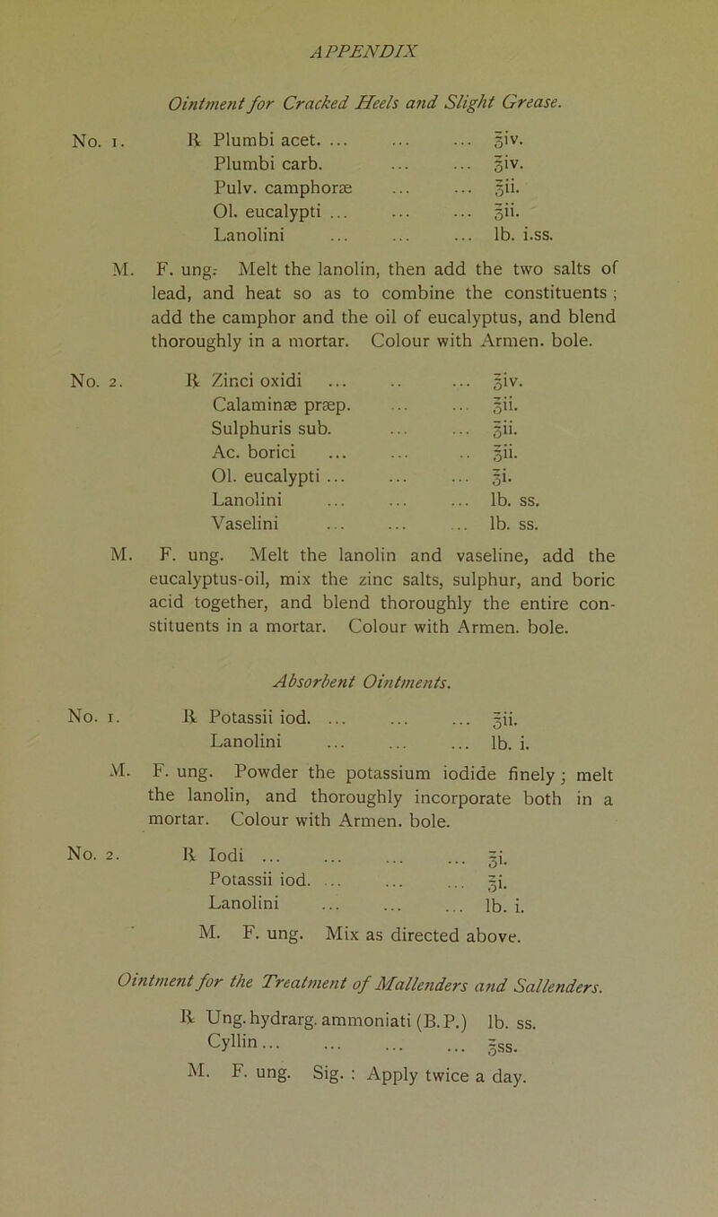 Ointment for Cracked Heels and Slight Grease. No. i. R Plumbi acet. ... Plumbi carb. Pulv. camphoras 01. eucalypti ... Lanolini 5'v. giv- §»• sit- lb. i.ss. M. F. ung.- Melt the lanolin, then add the two salts of lead, and heat so as to combine the constituents ; add the camphor and the oil of eucalyptus, and blend thoroughly in a mortar. Colour with Armen, bole. No. 2. R Zinci oxidi Calaminae prtep. Sulphuris sub. Ac. borici 01. eucalypti Lanolini Vaselini 5iv. §ii. 3ii. si'- si- lb. ss. lb. ss. M. F. ung. Melt the lanolin and vaseline, add the eucalyptus-oil, mix the zinc salts, sulphur, and boric acid together, and blend thoroughly the entire con- stituents in a mortar. Colour with Armen, bole. Absorbent Ointments. No. 1. R Potassii iod. Lanolini Sit. lb. i. M. F. ung. Powder the potassium iodide finely ; melt the lanolin, and thoroughly incorporate both in a mortar. Colour with Armen, bole. No. 2. R Iodi ... Potassii iod. Lanolini M. F. ung. Mix as directed above. Si- Si- lb. i. Ointment for the Treatment of Mallenders and Sallenders. R Ung. hydrarg. ammoniati (B. P.) lb. ss. Cyllin gss. M. F. ung. Sig. : Apply twice a day.