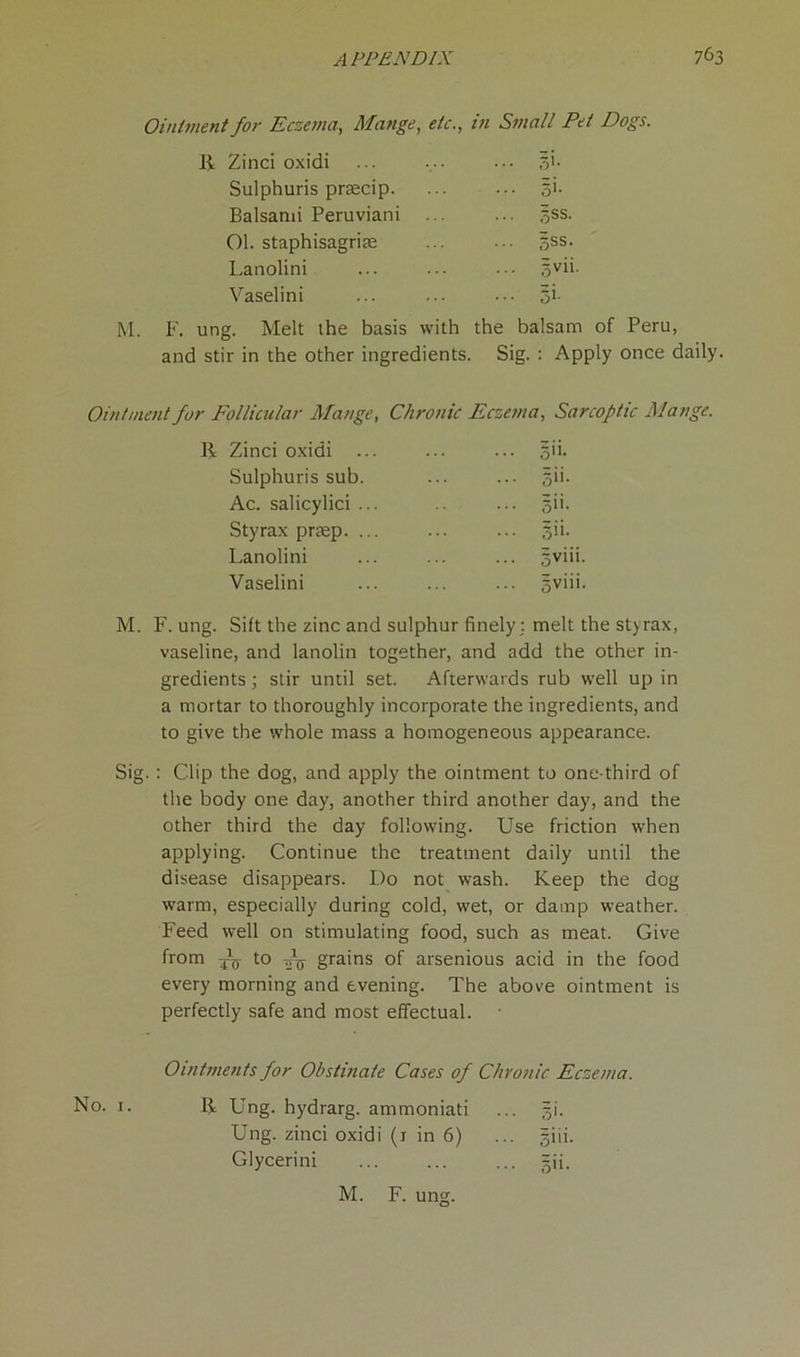 Ointment for Eczema, Mange, etc., in Small Pet Dogs. R Zinci oxidi ... gi. Sulphuris pnecip. gi. Balsami Peruviani ... ... gss. Ol. staphisagriae gss. Lanolini gvii. Vaselini ... gi. M. F. ung. Melt the basis with the balsam of Peru, and stir in the other ingredients. Sig. : Apply once daily Ointment for Follicular Mange, Chronic Eczema, Sarcoftic Mange. R Zinci oxidi ... gii. Sulphuris sub. ... gii. Ac. salicylici ... ... gii. Styrax pnep. ... ... gii. Lanolini gviii. Vaselini ... gviii. M. F. ung. Sift the zinc and sulphur finely ; melt the styrax, vaseline, and lanolin together, and add the other in- gredients ; stir until set. Afterwards rub well up in a mortar to thoroughly incorporate the ingredients, and to give the whole mass a homogeneous appearance. Sig. : Clip the dog, and apply the ointment to one-third of the body one day, another third another day, and the other third the day following. Use friction when applying. Continue the treatment daily until the disease disappears. Do not wash. Keep the dog warm, especially during cold, wet, or damp weather. Feed well on stimulating food, such as meat. Give from to grains of arsenious acid in the food every morning and evening. The above ointment is perfectly safe and most effectual. Ointments for Obstinate Cases of Chronic Eczema. R Ung. hydrarg. ammoniati ... gi. Ung. zinci oxidi (1 in 6) ... giii. Glycerini ... ... ... gii.