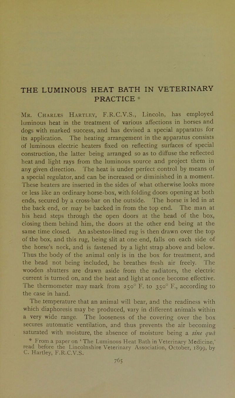 THE LUMINOUS HEAT BATH IN VETERINARY PRACTICE * Mr. Charles Hartley, F.R.C.V.S., Lincoln, has employed luminous heat in the treatment of various affections in horses and dogs with marked success, and has devised a special apparatus for its application. The heating arrangement in the apparatus consists of luminous electric heaters fixed on reflecting surfaces of special construction, the latter being arranged so as to diffuse the reflected heat and light rays from the luminous source and project them in any given direction. The heat is under perfect control by means of a special regulator, and can be increased or diminished in a moment. These heaters are inserted in the sides of what otherwise looks more or less like an ordinary horse-box, with folding doors opening at both ends, secured by a cross-bar on the outside. The horse is led in at the back end, or may be backed in from the top end. The man at his head steps through the open doors at the head of the box, closing them behind him, the doors at the other end being at the same time closed. An asbestos-lined rug is then drawn over the top of the box, and this rug, being slit at one end, falls on each side of the horse’s neck, and is fastened by a light strap above and below. Thus the body of the animal only is in the box for treatment, and the head not being included, he breathes fresh air freely. The wooden shutters are drawn aside from the radiators, the electric current is turned on, and the heat and light at once become effective. The thermometer may mark from 250° F. to 350° F., according to the case in hand. The temperature that an animal will bear, and the readiness with which diaphoresis may be produced, vary in different animals within a very wide range. The looseness of the covering over the box secures automatic ventilation, and thus prevents the air becoming saturated with moisture, the absence of moisture being a sine qua * From a paper on ‘ The Luminous Heat Bath in Veterinary Medicine,’ read before the Lincolnshire Veterinary Association, October, i8qq, bv C. Hartley, F.R.C.V.S.