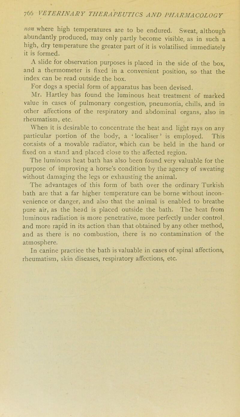 non where high temperatures are to be endured. Sweat, although abundantly produced, may only partly become visible, as in such a high, dry temperature the greater part of it is volatilised immediately it is formed. A slide for observation purposes is placed in the side of the box, and a thermometer is fixed in a convenient position, so that the index can be read outside the box. For dogs a special form of apparatus has been devised. Mr. Hartley has found the luminous heat treatment of marked value in cases of pulmonary congestion, pneumonia, chills, and in other affections of the respiratory and abdominal organs, also in rheumatism, etc. When it is desirable to concentrate the heat and light rays on any particular portion of the bod}’, a ‘ localiser ’ is employed. This consists of a movable radiator, which can be held in the hand or fixed on a stand and placed close to the affected region. The luminous heat bath has also been found very valuable for the purpose of improving a horse’s condition by the agency of sweating without damaging the legs or exhausting the animal. The advantages of this form of bath over the ordinary Turkish bath are that a far higher temperature can be borne without incon- venience or danger, and also that the animal is enabled to breathe pure air, as the head is placed outside the bath. The heat from luminous radiation is more penetrative, more perfectly under control and more rapid in its action than that obtained by any other method, and as there is no combustion, there is no contamination of the atmosphere. In canine practice the bath is valuable in cases of spinal affections, rheumatism, skin diseases, respiratory affections, etc.