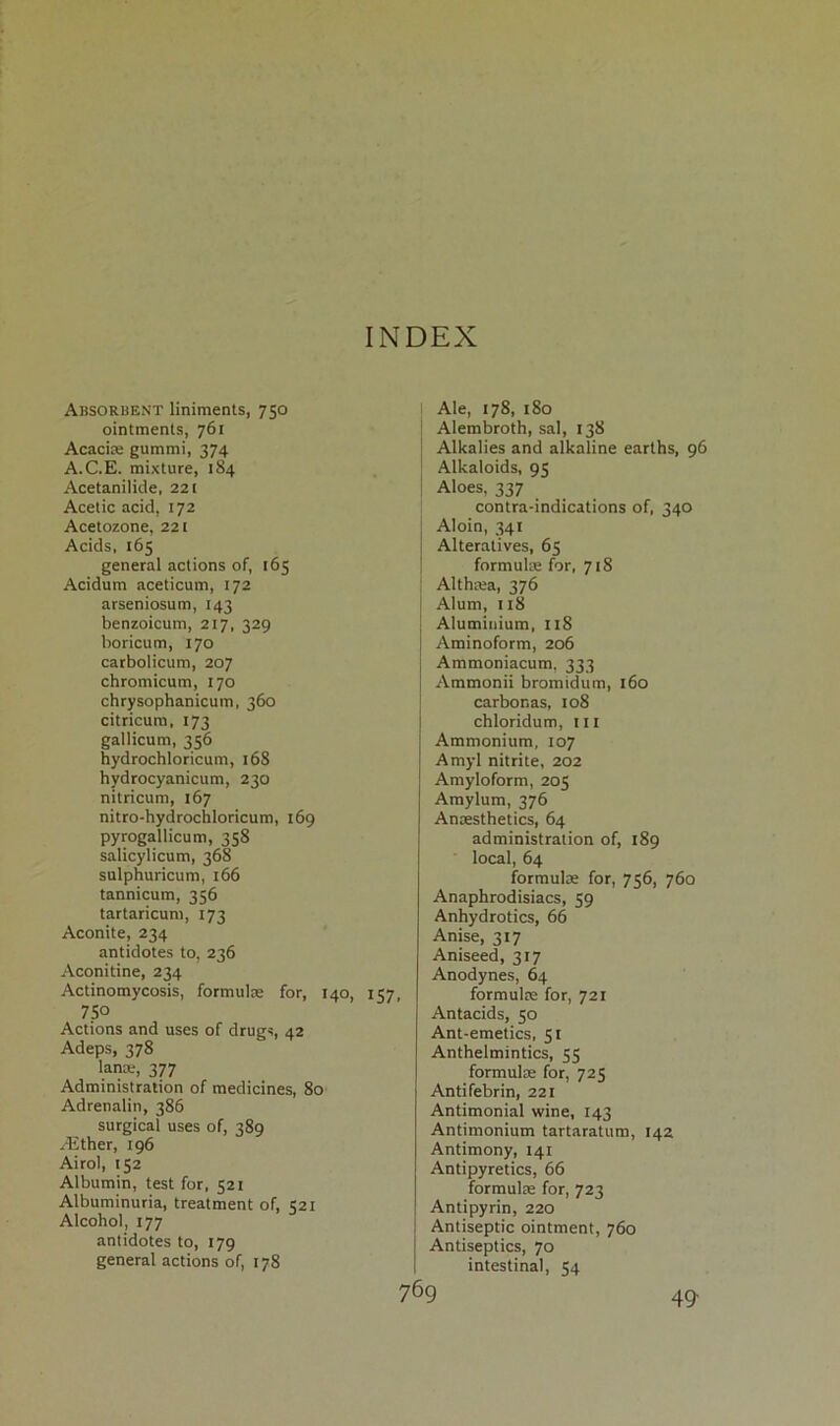 INDEX Absorbent liniments, 750 ointments, 761 Acacia: gummi, 374 A.C.E. mixture, 184 Acetanilide, 221 Acetic acid, 172 Acetozone, 221 Acids, 165 general actions of, 165 Acidurn aceticum, 172 arseniosum, 143 benzoicum, 217, 329 boricum, 170 carbolicum, 207 chromicum, 170 chrysophanicum, 360 citricurn, 173 gallicum, 356 hydrochloricum, 168 hydrocyanicum, 230 nitricum, 167 nitro-hydrochloricum, 169 Pyrogallicum, 358 salicylicum, 368 sulphuricum, 166 tannicum, 356 tartaricum, 173 Aconite, 234 antidotes to, 236 Aconitine, 234 Actinomycosis, formulae for, 140, 157, 7SO Actions and uses of drugs, 42 Adeps, 378 lana-, 377 Administration of medicines, 80 Adrenalin, 386 surgical uses of, 389 /Ether, 196 Airol, 152 Albumin, test for, 521 Albuminuria, treatment of, 521 Alcohol, 177 antidotes to, 179 general actions of, 178 I Ale, 178, 180 Alembroth, sal, 138 Alkalies and alkaline earths, 96 Alkaloids, 93 Aloes, 337 contra-indications of, 340 j Aloin, 341 j Alteratives, 65 formulae for, 718 Althaea, 376 J Alum, 118 j Aluminium, 118 | Aminoform, 206 Ammoniacum, 333 Ammonii bromidum, 160 carbonas, 108 chloridum, x 11 Ammonium, 107 Amyl nitrite, 202 Amyloform, 205 Amylum, 376 Anaesthetics, 64 administration of, 189 local, 64 formulae for, 756, 760 Anaphrodisiacs, 59 Anhydrotics, 66 Anise, 317 Aniseed, 317 Anodynes, 64 formulae for, 721 Antacids, 50 Ant-emetics, 51 Anthelmintics, 55 formulae for, 725 Antifebrin, 221 Antimonial wine, 143 Antimonium tartaratum, 142 Antimony, 141 Antipyretics, 66 formulae for, 723 Antipyrin, 220 Antiseptic ointment, 760 Antiseptics, 70 intestinal, 54