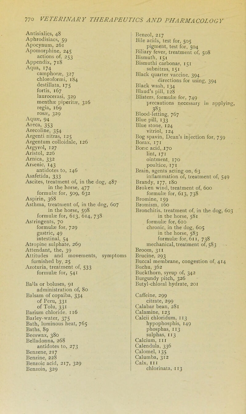 Antisialics, 48 Aphrodisiacs, 59 Apocynum, 261 Apomorphine, 245 actions of. 253 Appendix, 718 Aqua, 174 camphorae, 327 chloroform i, 184 destillata, 175 fortis, 167 laurocerasi, 329 menthae piperitae, 316 regia, 169 rosae, 329 Aquae, 94 Aieca, 353 Arecoline, 354 Argenti nitras, 125 Argentum colloidale, 126 Argyrol, 127 Aristol, 226 Arnica, 332 Arsenic, 143 antidotes to, 146 Asafetida, 333 Ascites, treatment of, in the dog, 487 in the horse, 477 formulae for, 509, 632 Aspirin, 368 Asthma, treatment of, in the dog, 607 in the horse, 598 formulae for, 613, 614, 73S Astringents, 70 formulae for, 729 gastric, 49 intestinal, 54 Atropine sulphate, 269 Attendant, the, 39 Attitudes and movements, symptoms furnished by, 25 Azoturia, treatment of, 533 formulae for, 541 Balls or boluses, 91 administration of, 80 Balsam of copaiba, 334 of Peru, 331 of Tolu, 331 Barium chloride, 116 Barley-water, 375 Bath, luminous heat, 765 Baths, 89 Beeswax, 380 Belladonna, 268 antidotes to, 273 Benzene, 217 Benzine, 228 Benzoic acid, 217, 329 Benzoin, 329 Benzol, 217 Bile acids, test for, 505 pigment, test for, 504 Biliary fever, treatment of, 508 Bismuth, 151 Bismuthi carbonas, 151 subnitras, 151 Black quarter vaccine. 394 directions for using, 394 Black wash, 134 Blaud’s pill, 128 Blisters, formulae for, 749 precautions necessary in applying, 383 Blood-letting, 767 Blue pill, 133 Blue stone, 124 vitriol, 124 Bog spavin, Dean’s injection for, 759 Borax, 171 Boric acid, 170 lint, 171 ointment, 170 poultice, 171 Brain, agents acting on, 63 inflammation of, treatment of, 549 Brandy, 177, 1S0 Broken wind, treatment of, 600 formulae for, 613, 738 Bromine, 159 Bromism, 160 j Bronchitis, treatment of, in the dog, 603 in the horse, 581 formulae for, 610 chronic, in the dog, 603 in the horse, 583 formulae for, 611, 738 mechanical, treatment of, 583 Broom, 311 Brucine, 293 Buccal membrane, congestion of, 414 Buchu, 362 Buckthorn, syrup of, 342 Burgundy pitch, 326 Butyl-chloral hydrate, 201 Caffeine, 299 citrate, 299 Calabar bean, 281 Calamine, 123 Calcii chloridum, 113 hypophosphis, 149 phosphas, 113 sulphas, 113 Calcium, ill Calendula, 336 Calomel, 135 Calumba, 312 Calx, hi chlorinata, 113