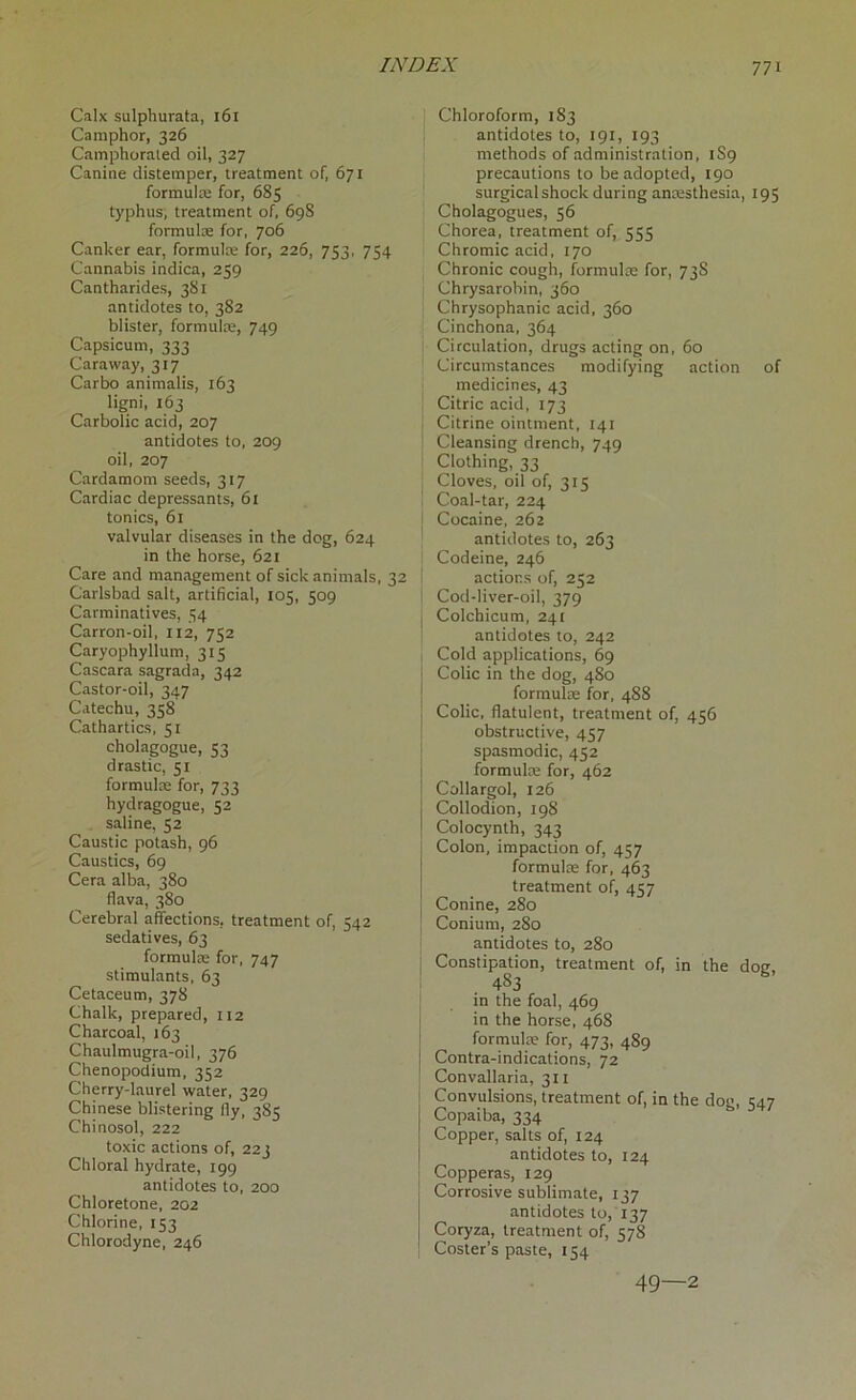 Calx sulphurata, 161 Camphor, 326 Camphoraied oil, 327 Canine distemper, treatment of, 671 formula; for, 685 typhus, treatment of, 698 formula; for, 706 Canker ear, formulae for, 226, 753, 734 Cannabis indica, 259 Cantharides, 381 antidotes to, 382 blister, formula;, 749 Capsicum, 333 Caraway, 317 Carbo animalis, 163 ligni, 163 Carbolic acid, 207 antidotes to, 209 oil, 207 Cardamom seeds, 317 Cardiac depressants, 61 tonics, 61 valvular diseases in the dog, 624 in the horse, 621 Care and management of sick animals, 32 Carlsbad salt, artificial, 105, 509 Carminatives, 54 Carron-oil, 112, 752 Caryophyllum, 315 Cascara sagrada, 342 Castor-oil, 347 Catechu, 358 Cathartics, 51 cholagogue, 53 drastic, 51 formulae for, 733 hydragogue, 52 saline, 52 Caustic potash, 96 Caustics, 69 Cera alba, 380 flava, 380 Cerebral affections, treatment of, 542 sedatives, 63 formula; for, 747 stimulants, 63 Cetaceum, 378 Chalk, prepared, 112 Charcoal, 163 Chaulmugra-oil, 376 Chenopodium, 352 Cherry-laurel water, 329 Chinese blistering fly, 385 Chi nosol, 222 toxic actions of, 223 Chloral hydrate, 199 antidotes to, 200 Chloretone, 202 Chlorine, 153 Chlorodyne, 246 Chloroform, 183 antidotes to, 191, 193 methods of administration, 1S9 precautions to be adopted, 190 surgical shock during ancesthesia, 195 Cholagogues, 56 Chorea, treatment of, 555 Chromic acid, 170 Chronic cough, formulae for, 73S Chrysarobin, 360 Chrysophanic acid, 360 Cinchona, 364 Circulation, drugs acting on, 60 Circumstances modifying action of medicines, 43 Citric acid, 173 Citrine ointment, 141 Cleansing drench, 749 Clothing, 33 Cloves, oil of, 315 Coal-tar, 224 Cocaine, 262 antidotes to, 263 Codeine, 246 actions of, 252 Cod-liver-oil, 379 Colchicum, 241 antidotes to, 242 Cold applications, 69 Colic in the dog, 480 formulae for, 488 Colic, flatulent, treatment of, 456 obstructive, 457 spasmodic, 452 formulae for, 462 Collargol, 126 Collodion, 198 Colocynth, 343 Colon, impaction of, 457 formulae for, 463 treatment of, 457 Conine, 280 Conium, 280 antidotes to, 280 Constipation, treatment of, in the doe, 483 in the foal, 469 in the horse, 468 formulae for, 473, 489 Contra-indications, 72 Convallaria, 311 Convulsions, treatment of, in the dog, 547 Copaiba, 334 Copper, salts of, 124 antidotes to, 124 Copperas, 129 Corrosive sublimate, 137 antidotes to, 137 Coryza, treatment of, 578 Coster’s paste, 154 49—2