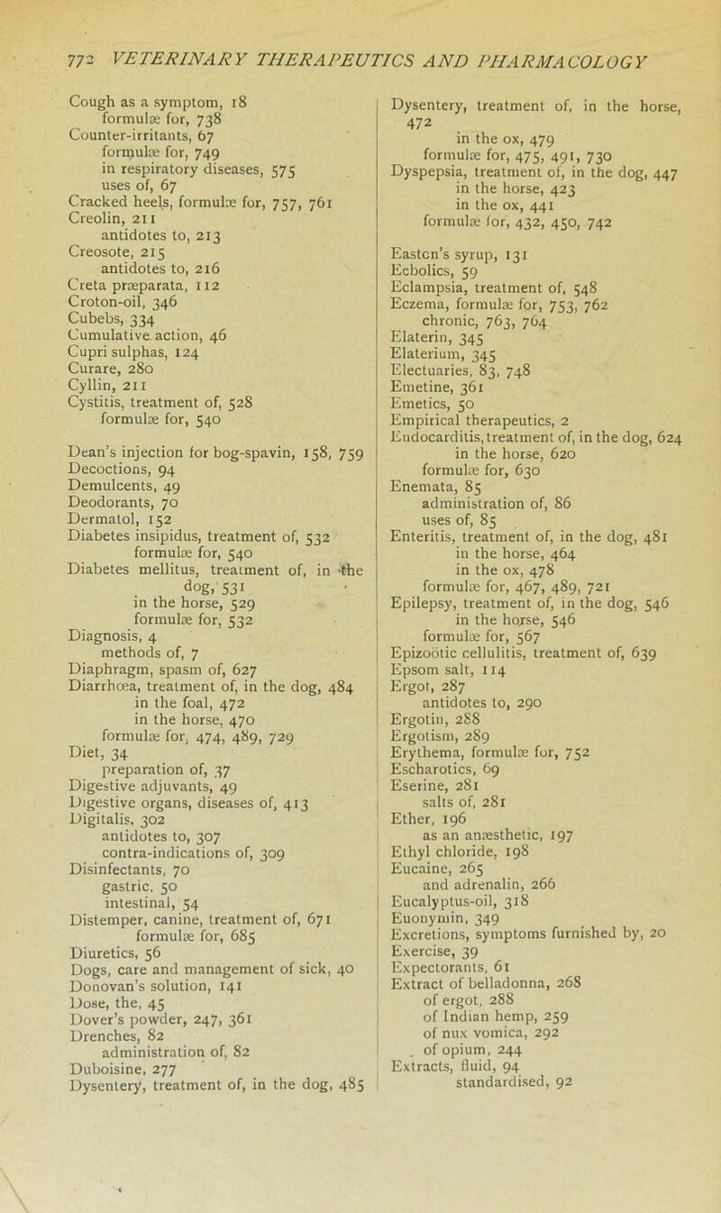 Cough as a symptom, 18 formulae for, 738 Counter-irritants, 67 formula: for, 749 in respiratory diseases, 575 uses of, 67 Cracked heels, formulae for, 757, 761 Creolin, 211 antidotes to, 213 Creosote, 215 antidotes to, 216 Creta prseparata, 112 Croton-oil, 346 Cubebs, 334 Cumulative action, 46 Cupri sulphas, 124 Curare, 280 Cyllin, 211 Cystitis, treatment of, 528 formulae for, 540 Dean’s injection for bog-spavin, 158, 759 Decoctions, 94 Demulcents, 49 Deodorants, 70 Dermatol, 152 Diabetes insipidus, treatment of, 532 formulae for, 540 Diabetes mellitus, treatment of, in -the dog, 531 in the horse, 529 formulae for, 532 Diagnosis, 4 methods of, 7 Diaphragm, spasm of, 627 Diarrhoea, treatment of, in the dog, 484 in the foal, 472 in the horse, 470 formulae for, 474, 489, 729 Diet, 34 preparation of, 37 Digestive adjuvants, 49 Digestive organs, diseases of, 413 Digitalis, 302 antidotes to, 307 contra-indications of, 309 Disinfectants, 70 gastric, 50 intestinal, 54 Distemper, canine, treatment of, 671 formulae for, 685 Diuretics, 56 Dogs, care and management of sick, 40 Donovan’s solution, 141 Dose, the, 45 Dover’s powder, 247, 361 Drenches, 82 administration of, 82 Duboisine, 277 Dysentery, treatment of, in the dog, 485 Dysentery, treatment of, in the horse, 472 in the ox, 479 formulae for, 475, 491, 730 Dyspepsia, treatment of, in the dog, 447 in the horse, 423 in the ox, 441 formulae (or, 432, 450, 742 Easton’s syrup, 131 Ecbolics, 59 Eclampsia, treatment of, 548 Eczema, formulae for, 753, 762 chronic, 763, 7C4 Elaterin, 345 Elaterium, 345 Electuaries, 83, 748 Emetine, 361 Emetics, 50 Empirical therapeutics, 2 Endocarditis, treatment of, in the dog, 624 in the horse, 620 formulae for, 630 Enemata, 85 administration of, 86 uses of, 85 Enteritis, treatment of, in the dog, 481 in the horse, 464 in the ox, 478 formulae for, 467, 489, 721 Epilepsy, treatment of, in the dog, 546 in the hojrse, 546 formulae for, 567 Epizootic cellulitis, treatment of, 639 Epsom salt, 114 Ergot, 287 antidotes to, 290 Ergotin, 288 Ergotism, 289 Erythema, formulae fur, 752 Escharotics, 69 Eserine, 281 salts of, 281 Ether, 196 as an anaesthetic, 197 Ethyl chloride, 19S Eucaine, 265 and adrenalin, 266 Eucalyptus-oil, 318 Euonymin, 349 Excretions, symptoms furnished by, 20 Exercise, 39 Expectorants, 61 Extract of belladonna, 268 of ergot, 288 of Indian hemp, 259 of nux vomica, 292 of opium, 244 Extracts, fluid, 94 standardised, 92