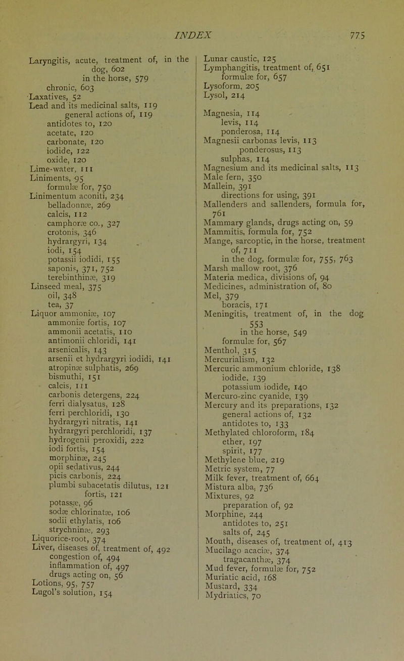 Laryngitis, acute, treatment of, in the dog, 602 in the horse, 579 chronic, 603 Laxatives, 52 Lead and its medicinal salts, 119 general actions of, 119 antidotes to, 120 acetate, 120 carbonate, 120 iodide, 122 oxide, 120 Lime-water, ill Liniments, 95 formulae for, 750 Linimentum aconiti, 234 belladonnre, 269 calcis, 112 camphorae co., 327 crotonis, 346 hydrargyri, 134 iodi, 154 potassii iodidi, 155 saponis, 371, 752 terebinthime, 319 Linseed meal, 375 oil, 348 tea, 37 Liquor ammonias, 107 ammonias fortis, 107 ammonii acetatis, 110 antimonii chloridi, 141 arsenicalis, 143 arsenii et hydrargyri iodidi, 141 atropinas sulphatis, 269 bismuthi, 151 calcis, hi carbonis detergens, 224 ferri dialysatus, 128 ferri perchloridi, 130 hydrargyri nitratis, 141 hydrargyri perchloridi, 137 hydrogenii peroxidi, 222 iodi fortis, 154 morphinae, 245 opii sedativus, 244 picis carbonis, 224 plumbi subacetatis dilutus, 121 fortis, 121 potassse, 96 sodae chlorinatas, 106 sodii ethylatis, 106 strychnine, 293 Liquorice-root, 374 Liver, diseases of, treatment of, 492 congestion of, 494 inflammation of, 497 drugs acting on, 56 Lotions, 95, 757 Lugol’s solution, 154 Lunar caustic, 125 Lymphangitis, treatment of, 651 formulas for, 657 Lysoform, 205 Lysol, 214 Magnesia, 114 levis, 114 ponderosa, 114 Magnesii carbonas levis, 113 ponderosus, 113 sulphas, 114 Magnesium and its medicinal salts, 113 Male fern, 350 Mallein, 391 directions for using, 391 Mallenders and sallenders, formula for, 761 Mammary glands, drugs acting on, 59 Mammitis, formula for, 752 Mange, sarcoptic, in the horse, treatment of, 711 in the dog, formulas for, 755, 763 Marsh mallow root, 376 Materia medica, divisions of, 94 Medicines, administration of, 80 Mel, 379 boracis, 171 Meningitis, treatment of, in the dog 553 in the horse, 549 formulas for, 567 Menthol, 315 Mercurialism, 132 Mercuric ammonium chloride, 138 iodide. 139 potassium iodide, 140 Mercuro-zinc cyanide, 139 Mercury and its preparations, 132 general actions of, 132 antidotes to, 133 Methylated chloroform, 184 ether, 197 spirit, 177 Methylene blue, 219 Metric system, 77 Milk fever, treatment of, 664 Mistura alba, 736 Mixtures, 92 preparation of, 92 Morphine, 244 antidotes to, 251 salts of, 245 Mouth, diseases of, treatment of, 413 Mucilago acacke, 374 tragacanthas, 374 Mud fever, formulas for, 752 Muriatic acid, 168 Mustard, 334 Mydriatics, 70