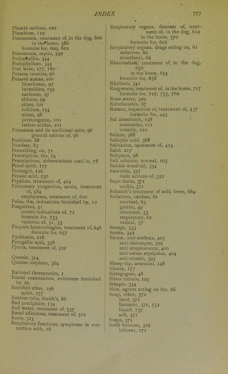 Plumbi oxMum, 120 Plumbism, 119 Pneumonia, treatment of, in the dog, 606 in the'horse, 586 formulae for, 609, 612 Pneumonia, septic, 592 Podophyllin, 344 Podophyllum, 344 Port wine, 177, 180 Potassa caustica, 96 Potassii acetas, too bicarbonas, 97 bromidum, 159 carbonas, 97 chloras, 99 citras, 101 iodidum, 154 nitras, 98 permanganas, 100 tartras acidus, 101 Potassium and its medicinal salts, 96 general actions of, 96 Poultices, 88 Powders, 83 Prescribing, on, 71 Prescription, the, 74 Prescriptions, abbreviations used in, 78 Proof spirit, 177 Protargol, 126 Prussic acid, 230 Ptyalism, treatment of, 414 Pulmonary congestion, acute, treatment of, 5S4 emphysema, treatment of, 600 Pulse, the, indications furnished by, 12 Purgatives, 51 contra indications of, 72 formulae for, 733 varieties of, 51, 53 Purpura hatmorrhagica, treatment of, 646 formulae for, 657 Pyoktanin, 218 Pyrogallic acid, 358 Pyutia, treatment of, 522 Quassia, 314 Quinine sulphate, 364 Rational therapeutics, 1 Rectal examination, evidences furnished by, 29 Rectified ether, 196 spirit, 177 Rectum tube, Smith’s, 86 Red precipitate, 134 Red water, treatment of, 537 Renal affections, treatment of, 512 Resin, 323 Respiratory functions, symptoms in con- nection with, 16 Respiratory organs, diseases of, treat- ment of, in the dog, 602 in the horse, 570 formula; for, 608 Respiratory organs, drugs acting on, 61 sedatives, 62 stimulants, 62 Rheumatism, treatment of, in the dog, • 656- in the horse, 654 formulae for, 658 Rhubarb, 341 Ringworm, treatment of, in the horse, 7x7 formulae for, 717, 755, 762 Rose-water, 329 Rubefacients, 67 Rumen, impaction of, treatment of, 437 formulae for, 443 Sal alembroth, 138 ammoniac, lit volatile, 110 Salicin, 368 Salicylic acid, 368 Salivation, treatment of, 414 Salol, 217 Saltpetre, 98 Salt solution, normal, 103 Sandal-wood-oil, 334 Santonin, 351 toxic actions of, 352 Sapo durus, 371 mollis, 371 Schmidt’s treatment of milk fever, 664 Sedatives, cardiac, 61 cerebral, 63 gastric, 49 intestinal, 53 respiratory, 62 vesical, 57 Senega, 333 Senna, 342 Serum, anti-anthrax, 403 anti-distemper, 399 anti-streptococcic, 400 anti-swine erysipelas, 404 anti-tetanic, 395 Sheep-dip, arsenical, 148 Sherry, 177 Sialagogues, 48 Silver nitrate, 125 Sinapis, 334 Skin, agents acting on the, 66 Soap, ether, 372 hard, 371 liniment, 371, 752 liquid, 757 soft, 371 Soaps, 371 Sodii benzoas, 329 biboras, 171