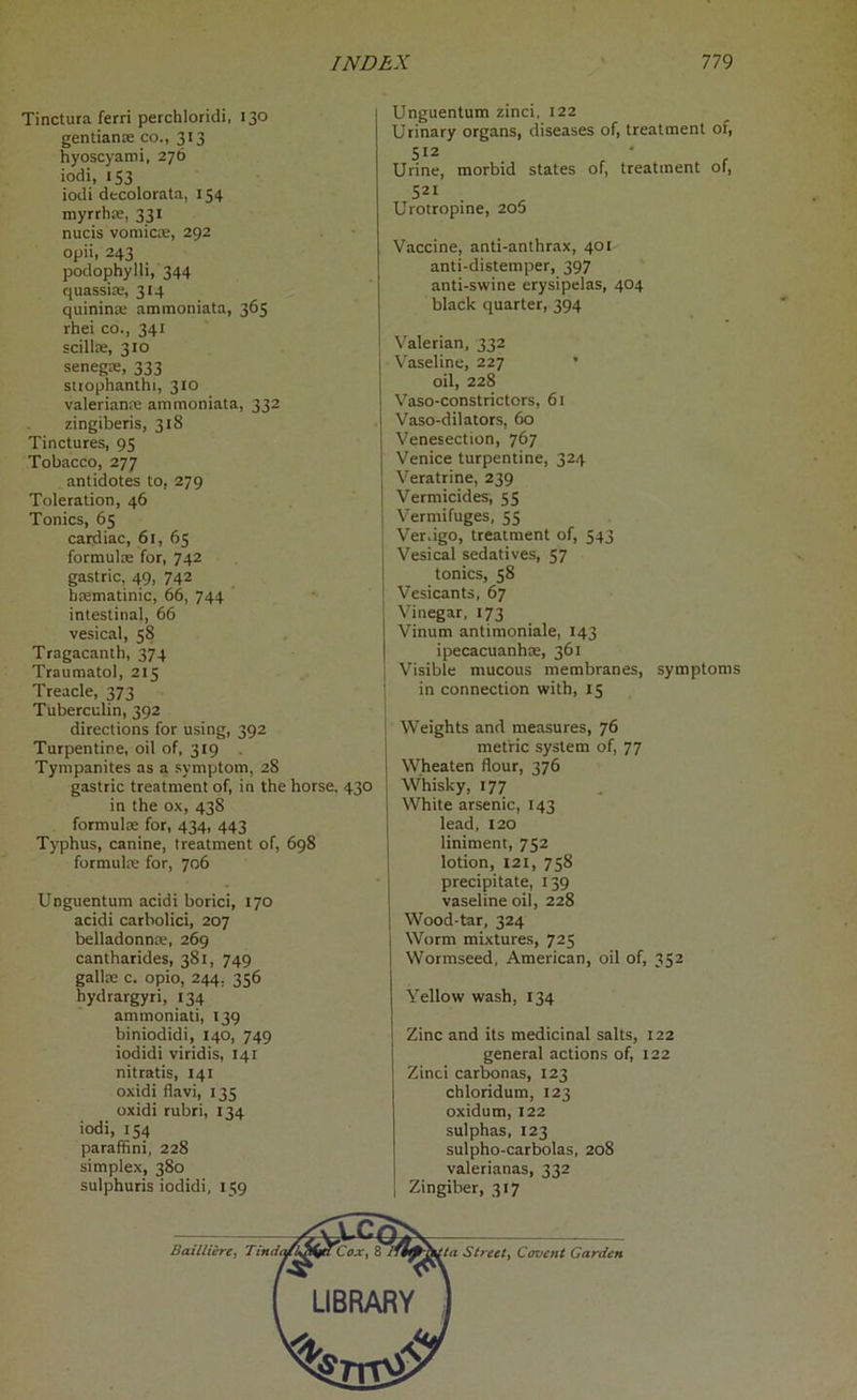 Tinctura ferri perchloridi, 130 gentian* co., 313 hyoscyami, 276 iodi, 153 iodi decolorata, 154 myrrh*, 331 nucis vomicae, 292 opii, 243 podophylli, 344 quassia;, 314 quinina ammoniata, 365 rhei co., 341 scillae, 310 senega, 333 strophanthi, 310 valerian* ammoniata, 332 zingiberis, 318 Tinctures, 95 Tobacco, 277 antidotes to, 279 Toleration, 46 Tonics, 65 cardiac, 61, 65 formul* for, 742 gastric, 49, 742 b*matinic, 66, 744 intestinal, 66 vesical, 58 Tragacanth, 374 Traumatol, 215 Treacle, 373 Tuberculin, 392 directions for using, 392 Turpentine, oil of, 319 Tympanites as a symptom, 28 gastric treatment of, in the horse. 430 in the ox, 438 formul* for, 434, 443 Typhus, canine, treatment of, 698 formul* for, 706 Unguentum acidi borici, 170 acidi carbolici, 207 belladonn*, 269 cantharides, 381, 749 gall* c. opio, 244, 356 hydrargyri, 134 ammoniati, 139 biniodidi, 140, 749 iodidi viridis, 141 nitratis, 141 oxidi flavi, 135 oxidi rubri, 134 iodi, 154 paraffini, 228 simplex, 380 sulphuris iodidi, 159 Unguentum zinci, 122 Urinary organs, diseases of, treatment of, 512 Urine, morbid states of, treatment of, 5« Urotropine, 205 Vaccine, anti-anthrax, 401 anti-distemper, 397 anti-swine erysipelas, 404 black quarter, 394 Valerian, 332 Vaseline, 227 oil, 228 Vaso-constrictors, 61 Vaso-dilators, 60 Venesection, 767 Venice turpentine, 324 Veratrine, 239 Vermicides, 55 Vermifuges, 55 Ver.igo, treatment of, 543 Vesical sedatives, 57 tonics, 58 Vesicants, 67 Vinegar, 173 Vinum antimoniale, 143 ipecacuanha, 361 Visible mucous membranes, symptoms in connection with, 15 Weights and measures, 76 metric system of, 77 Wheaten flour, 376 Whisky, 177 White arsenic, 143 lead, 120 liniment, 752 lotion, 121, 758 precipitate, 139 vaseline oil, 228 Wood-tar, 324 Worm mixtures, 725 Wormseed, American, oil of, 352 Yellow wash, 134 Zinc and its medicinal salts, 122 general actions of, 122 Zinci carbonas, 123 chloridum, 123 oxidum, 122 sulphas, 123 sulpho-carbolas, 208 valerianas, 332 Zingiber, 317