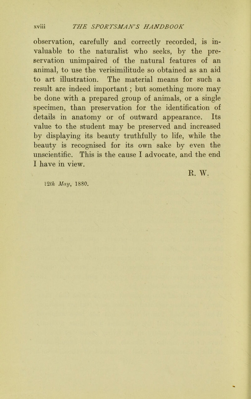 observation, carefully and correctly recorded, is in- valuable to the naturalist who seeks, by the pre- servation unimpaired of the natural features of an animal, to use the verisimilitude so obtained as an aid to art illustration. The material means for such a result are indeed important; but something more may be done with a prepared group of animals, or a single specimen, than preservation for the identification of details in anatomy or of outward appearance. Its value to the student may be preserved and increased by displaying its beauty truthfully to life, while the beauty is recognised for its own sake by even the unscientific. This is the cause I advocate, and the end I have in view. R. W. 12tli May, IS80.