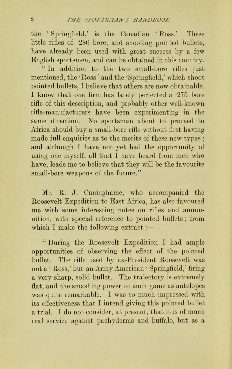 the 4 Springfield,’ is the Canadian ‘ Boss.’ These little rifles of -280 bore, and shooting pointed bullets, have already been used with great success by a few English sportsmen, and can be obtained in this country. “ In addition to the two small-bore rifles just mentioned, the ‘Ross ’ and the ‘Springfield,’ which shoot pointed bullets, I believe that others are now obtainable. I know that one firm has lately perfected a -275 bore rifle of this description, and probably other well-known rifle-manufacturers have been experimenting in the same direction. No sportsman about to proceed to Africa should buy a small-bore rifle without first having- made full enquiries as to the merits of these new types ; and although I have not yet had the opportunity of using one myself, all that I have heard from men who have, leads me to believe that they will be the favourite small-bore weapons of the future.” Mr. R. J. Cuninghame, who accompanied the Roosevelt Expedition to East Africa, has also favoured me with some interesting notes on rifles and ammu- nition, with special reference to pointed bullets ; from which I make the following extract :— “ During the Roosevelt Expedition I had ample opportunities of observing the effect of the pointed bullet. The rifle used by ex-President Roosevelt was not a ‘ Ross,’ but an Army American ‘ Springfield, firing a very sharp, solid bullet. The trajectory is extremely flat, and the smashing power on such game as antelopes was quite remarkable. I was so much impressed with its effectiveness that I intend giving this pointed bullet a trial. I do not consider, at present, that it is of much real service against pachyderms and buffalo, but as a