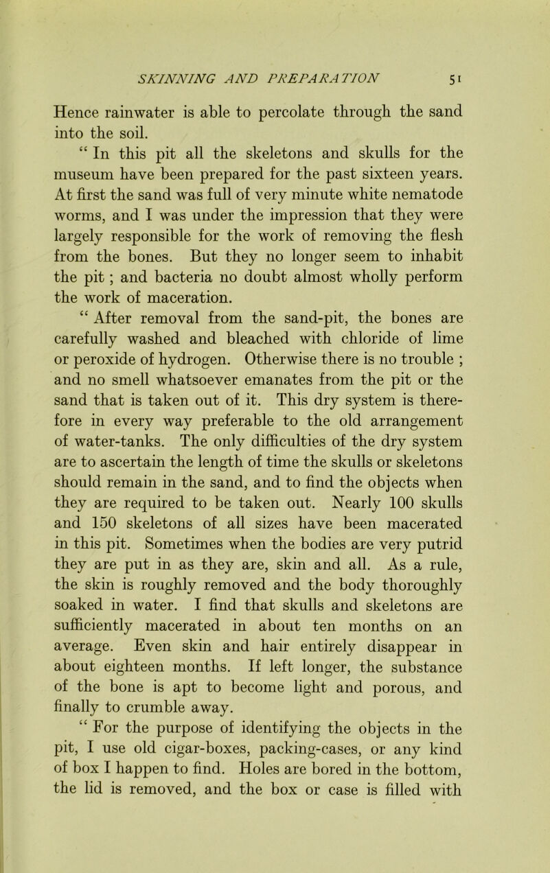 Hence rainwater is able to percolate through the sand into the soil. “ In this pit all the skeletons and skulls for the museum have been prepared for the past sixteen years. At first the sand was full of very minute white nematode worms, and I was under the impression that they were largely responsible for the work of removing the flesh from the bones. But they no longer seem to inhabit the pit; and bacteria no doubt almost wholly perform the work of maceration. “ After removal from the sand-pit, the bones are carefully washed and bleached with chloride of lime or peroxide of hydrogen. Otherwise there is no trouble ; and no smell whatsoever emanates from the pit or the sand that is taken out of it. This dry system is there- fore in every way preferable to the old arrangement of water-tanks. The only difficulties of the dry system are to ascertain the length of time the skulls or skeletons should remain in the sand, and to find the objects when they are required to be taken out. Nearly 100 skulls and 150 skeletons of all sizes have been macerated in this pit. Sometimes when the bodies are very putrid they are put in as they are, skin and all. As a rule, the skin is roughly removed and the body thoroughly soaked in water. I find that skulls and skeletons are sufficiently macerated in about ten months on an average. Even skin and hair entirely disappear in about eighteen months. If left longer, the substance of the bone is apt to become light and porous, and finally to crumble away. “ For the purpose of identifying the objects in the pit, I use old cigar-boxes, packing-cases, or any kind of box I happen to find. Holes are bored in the bottom, the lid is removed, and the box or case is filled with