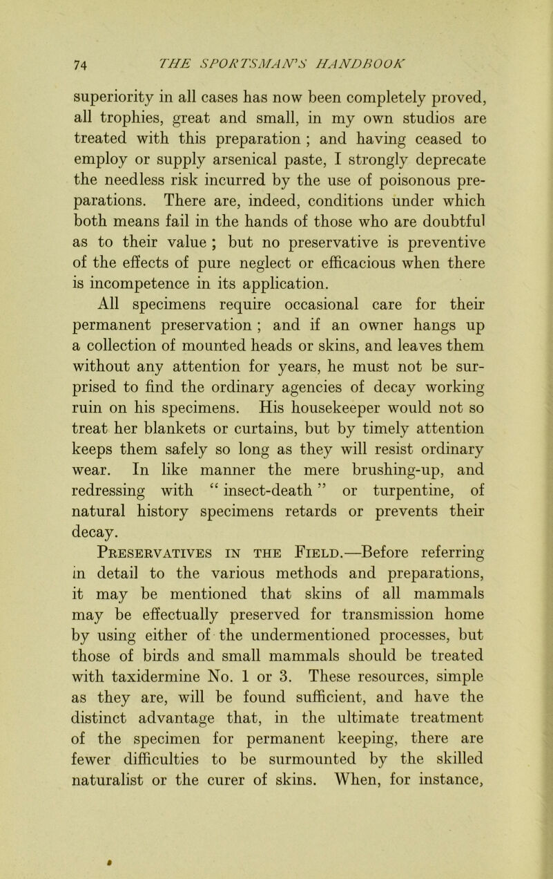 superiority in all cases has now been completely proved, all trophies, great and small, in my own studios are treated with this preparation ; and having ceased to employ or supply arsenical paste, I strongly deprecate the needless risk incurred by the use of poisonous pre- parations. There are, indeed, conditions under which both means fail in the hands of those who are doubtful as to their value ; but no preservative is preventive of the effects of pure neglect or efficacious when there is incompetence in its application. All specimens require occasional care for their permanent preservation ; and if an owner hangs up a collection of mounted heads or skins, and leaves them without any attention for years, he must not be sur- prised to find the ordinary agencies of decay working ruin on his specimens. His housekeeper would not so treat her blankets or curtains, but by timely attention keeps them safely so long as they will resist ordinary wear. In like manner the mere brushing-up, and redressing with “ insect-death ” or turpentine, of natural history specimens retards or prevents their decay. Preservatives in the Field.—Before ref erring- in detail to the various methods and preparations, it may be mentioned that skins of all mammals may be effectually preserved for transmission home by using either of the undermentioned processes, but those of birds and small mammals should be treated with taxidermine No. 1 or 3. These resources, simple as they are, will be found sufficient, and have the distinct advantage that, in the ultimate treatment of the specimen for permanent keeping, there are fewer difficulties to be surmounted by the skilled naturalist or the curer of skins. When, for instance,