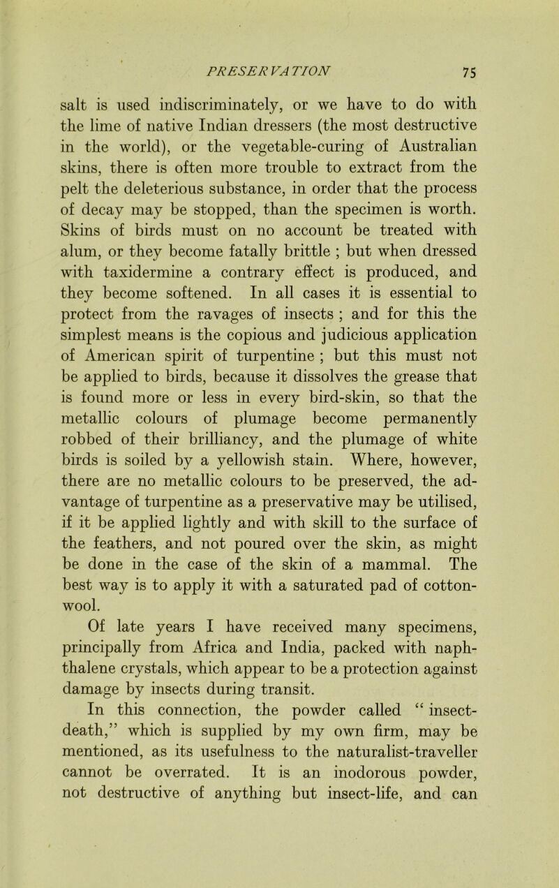 salt is used indiscriminately, or we have to do with the lime of native Indian dressers (the most destructive in the world), or the vegetable-curing of Australian skins, there is often more trouble to extract from the pelt the deleterious substance, in order that the process of decay may be stopped, than the specimen is worth. Skins of birds must on no account be treated with alum, or they become fatally brittle ; but when dressed with taxidermine a contrary effect is produced, and they become softened. In all cases it is essential to protect from the ravages of insects ; and for this the simplest means is the copious and judicious application of American spirit of turpentine ; but this must not be applied to birds, because it dissolves the grease that is found more or less in every bird-skin, so that the metallic colours of plumage become permanently robbed of their brilliancy, and the plumage of white birds is soiled by a yellowish stain. Where, however, there are no metallic colours to be preserved, the ad- vantage of turpentine as a preservative may be utilised, if it be applied lightly and with skill to the surface of the feathers, and not poured over the skin, as might be done in the case of the skin of a mammal. The best way is to apply it with a saturated pad of cotton- wool. Of late years I have received many specimens, principally from Africa and India, packed with naph- thalene crystals, which appear to be a protection against damage by insects during transit. In this connection, the powder called “ insect- death,” which is supplied by my own firm, may be mentioned, as its usefulness to the naturalist-traveller cannot be overrated. It is an inodorous powder, not destructive of anything but insect-life, and can