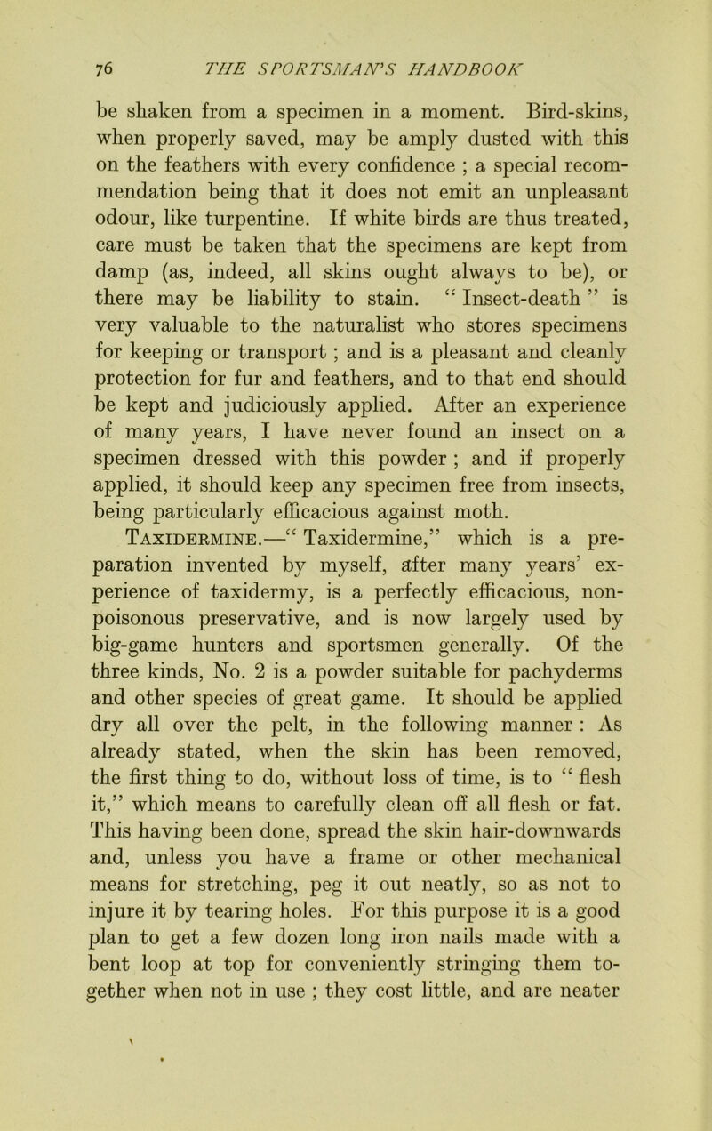 be shaken from a specimen in a moment. Bird-skins, when properly saved, may be amply dusted with this on the feathers with every confidence ; a special recom- mendation being that it does not emit an unpleasant odour, like turpentine. If white birds are thus treated, care must be taken that the specimens are kept from damp (as, indeed, all skins ought always to be), or there may be liability to stain. “ Insect-death ” is very valuable to the naturalist who stores specimens for keeping or transport; and is a pleasant and cleanly protection for fur and feathers, and to that end should be kept and judiciously applied. After an experience of many years, I have never found an insect on a specimen dressed with this powder ; and if properly applied, it should keep any specimen free from insects, being particularly efficacious against moth. Taxidermine.—■“ Taxidermine,” which is a pre- paration invented by myself, after many years’ ex- perience of taxidermy, is a perfectly efficacious, non- poisonous preservative, and is now largely used by big-game hunters and sportsmen generally. Of the three kinds, No. 2 is a powder suitable for pachyderms and other species of great game. It should be applied dry all over the pelt, in the following manner : As already stated, when the skin has been removed, the first thing to do, without loss of time, is to “ flesh it,” which means to carefully clean off all flesh or fat. This having been done, spread the skin hair-downwards and, unless you have a frame or other mechanical means for stretching, peg it out neatly, so as not to injure it by tearing holes. For this purpose it is a good plan to get a few dozen long iron nails made with a bent loop at top for conveniently stringing them to- gether when not in use ; they cost little, and are neater