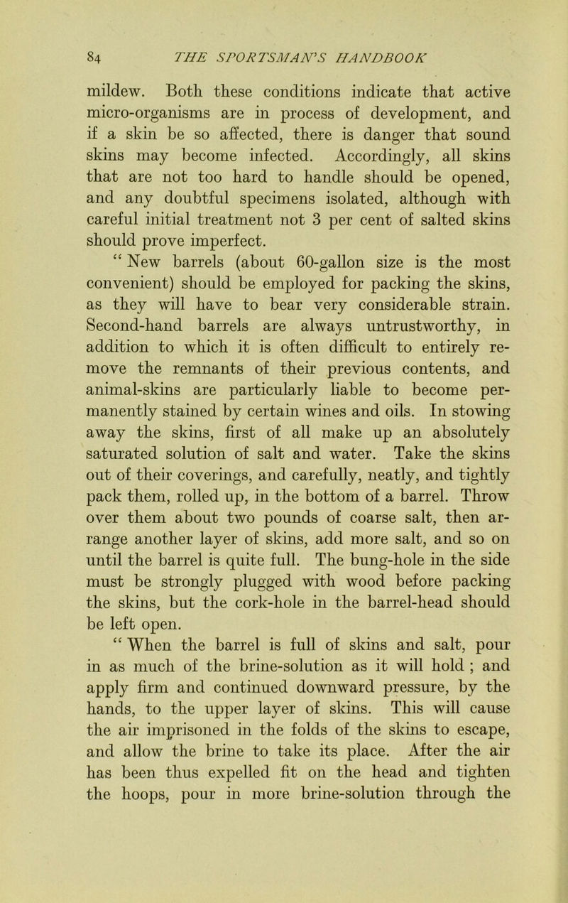 mildew. Both these conditions indicate that active micro-organisms are in process of development, and if a skin be so affected, there is danger that sound skins may become infected. Accordingly, all skins that are not too hard to handle should be opened, and any doubtful specimens isolated, although with careful initial treatment not 3 per cent of salted skins should prove imperfect. “ New barrels (about 60-gallon size is the most convenient) should be employed for packing the skins, as they will have to bear very considerable strain. Second-hand barrels are always untrustworthy, in addition to which it is often difficult to entirely re- move the remnants of their previous contents, and animal-skins are particularly liable to become per- manently stained by certain wines and oils. In stowing away the skins, first of all make up an absolutely saturated solution of salt and water. Take the skins out of their coverings, and carefully, neatly, and tightly pack them, rolled up, in the bottom of a barrel. Throw over them about two pounds of coarse salt, then ar- range another layer of skins, add more salt, and so on until the barrel is quite full. The bung-hole in the side must be strongly plugged with wood before packing the skins, but the cork-hole in the barrel-head should be left open. “ When the barrel is full of skins and salt, pour in as much of the brine-solution as it will hold ; and apply firm and continued downward pressure, by the hands, to the upper layer of skins. This will cause the air imprisoned in the folds of the skins to escape, and allow the brine to take its place. After the air has been thus expelled fit on the head and tighten the hoops, pour in more brine-solution through the