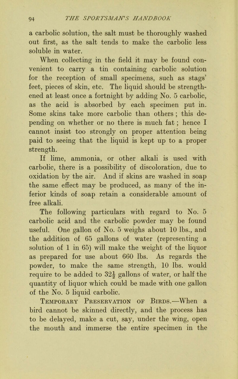 a carbolic solution, the salt must be thoroughly washed out first, as the salt tends to make the carbolic less soluble in water. When collecting in the field it may be found con- venient to carry a tin containing carbolic solution for the reception of small specimens, such as stags’ feet, pieces of skin, etc. The liquid should be strength- ened at least once a fortnight by adding No. 5 carbolic, as the acid is absorbed by each specimen put in. Some skins take more carbolic than others ; this de- pending on whether or no there is much fat; hence I cannot insist too strongly on proper attention being paid to seeing that the liquid is kept up to a proper strength. If lime, ammonia, or other alkali is used with carbolic, there is a possibility of discoloration, due to oxidation by the air. And if skins are washed in soap the same effect may be produced, as many of the in- ferior kinds of soap retain a considerable amount of free alkali. The following particulars with regard to No. 5 carbolic acid and the carbolic powder may be found useful. One gallon of No. 5 weighs about 10 lbs., and the addition of 65 gallons of water (representing a solution of 1 in 65) will make the weight of the liquor as prepared for use about 660 lbs. As regards the powder, to make the same strength, 10 lbs. would require to be added to 32J gallons of water, or half the quantity of liquor which could be made with one gallon of the No. 5 liquid carbolic. Temporary Preservation of Birds.—When a bird cannot be skinned directly, and the process has to be delayed, make a cut, say, under the wing, open the mouth and immerse the entire specimen in the