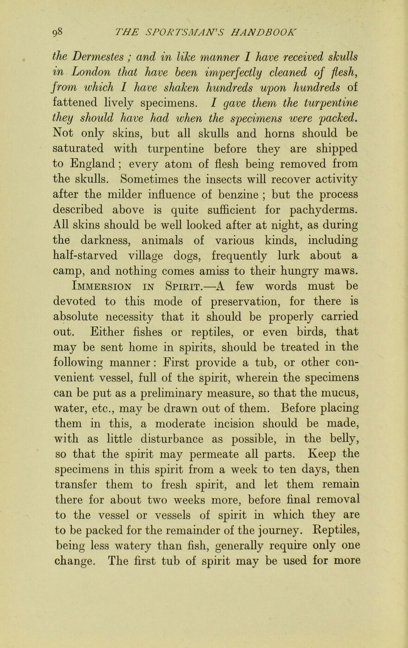 the Dermestes ; and in like manner 1 have received skulls in London that have been imperfectly cleaned of flesh, from which I have shaken hundreds upon hundreds of fattened lively specimens. I gave them the turpentine they should have had when the specimens were packed. Not only skins, but all skulls and horns should be saturated with turpentine before they are shipped to England; every atom of flesh being removed from the skulls. Sometimes the insects will recover activity after the milder influence of benzine ; but the process described above is quite sufficient for pachyderms. All skins should be well looked after at night, as during the darkness, animals of various kinds, including half-starved village dogs, frequently lurk about a camp, and nothing comes amiss to their hungry maws. Immersion in Spirit.—A few words must be devoted to this mode of preservation, for there is absolute necessity that it should be properly carried out. Either fishes or reptiles, or even birds, that may be sent home in spirits, should be treated in the following manner: First provide a tub, or other con- venient vessel, full of the spirit, wherein the specimens can be put as a preliminary measure, so that the mucus, water, etc., may be drawn out of them. Before placing them in this, a moderate incision should be made, with as little disturbance as possible, in the belly, so that the spirit may permeate all parts. Keep the specimens in this spirit from a week to ten days, then transfer them to fresh spirit, and let them remain there for about two weeks more, before final removal to the vessel or vessels of spirit in which they are to be packed for the remainder of the journey. Reptiles, being less watery than fish, generally require only one change. The first tub of spirit may be used for more
