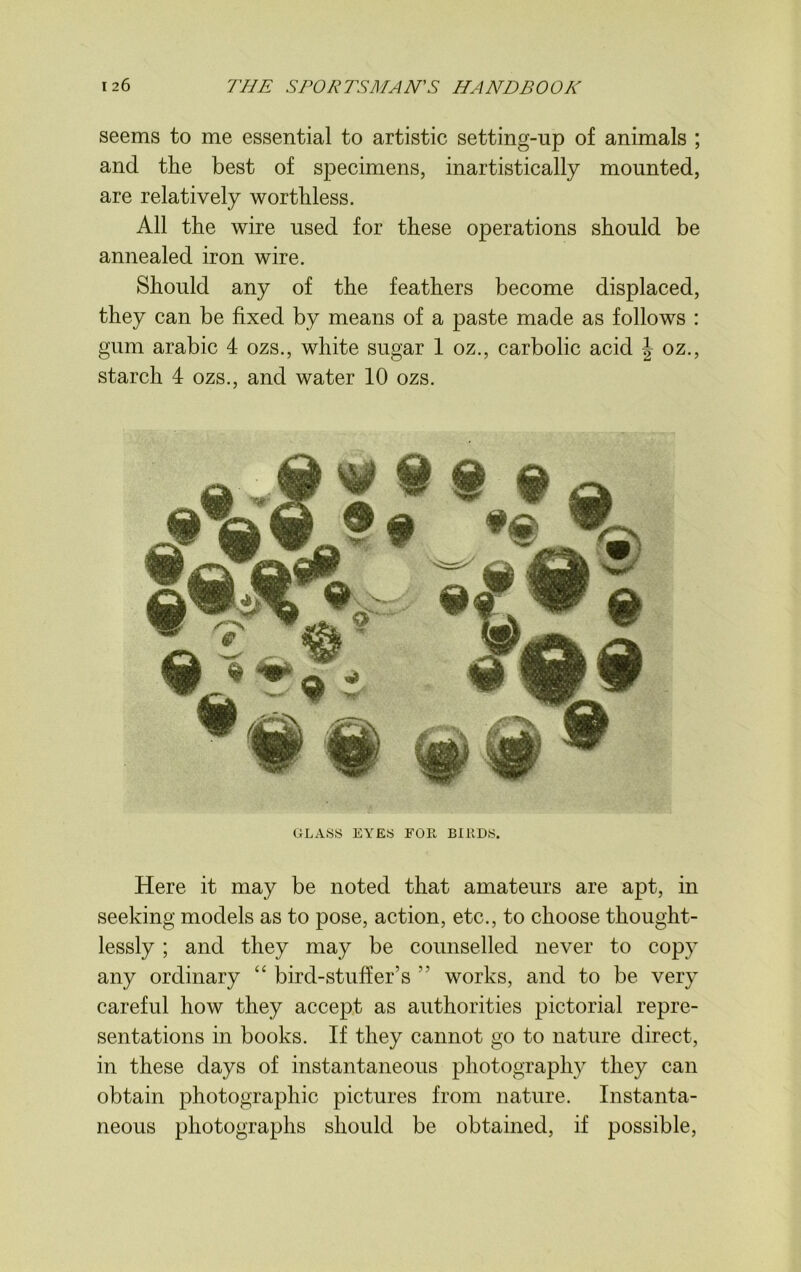 seems to me essential to artistic setting-up of animals ; and the best of specimens, inartistically mounted, are relatively worthless. All the wire used for these operations should be annealed iron wire. Should any of the feathers become displaced, they can be fixed by means of a paste made as follows : gum arabic 4 ozs., white sugar 1 oz., carbolic acid \ oz., starch 4 ozs., and water 10 ozs. @ f # sa •„ S' >• w “ #Q9 9 GLASS EYES FOR BIRDS. Here it may be noted that amateurs are apt, in seeking models as to pose, action, etc., to choose thought- lessly ; and they may be counselled never to copy any ordinary “ bird-stuff er’s ” works, and to be very careful how they accept as authorities pictorial repre- sentations in books. If they cannot go to nature direct, in these days of instantaneous photography they can obtain photographic pictures from nature. Instanta- neous photographs should be obtained, if possible,