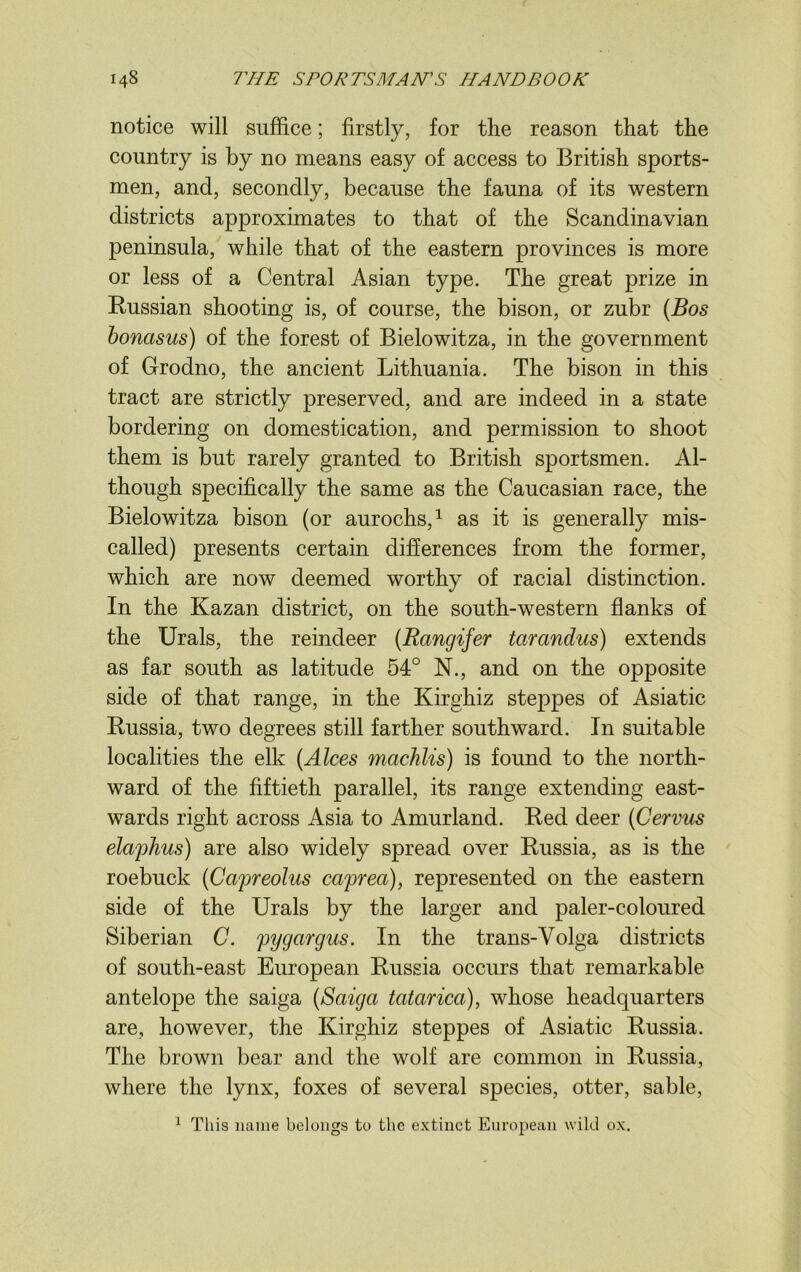 notice will suffice; firstly, for the reason that the country is by no means easy of access to British sports- men, and, secondly, because the fauna of its western districts approximates to that of the Scandinavian peninsula, while that of the eastern provinces is more or less of a Central Asian type. The great prize in Russian shooting is, of course, the bison, or zubr (Bos bonasus) of the forest of Bielowitza, in the government of Grodno, the ancient Lithuania. The bison in this tract are strictly preserved, and are indeed in a state bordering on domestication, and permission to shoot them is but rarely granted to British sportsmen. Al- though specifically the same as the Caucasian race, the Bielowitza bison (or aurochs,1 as it is generally mis- called) presents certain differences from the former, which are now deemed worthy of racial distinction. In the Kazan district, on the south-western flanks of the Urals, the reindeer (Rangifer tarandus) extends as far south as latitude 54° N., and on the opposite side of that range, in the Kirghiz steppes of Asiatic Russia, two degrees still farther southward. In suitable localities the elk (Alces machlis) is found to the north- ward of the fiftieth parallel, its range extending east- wards right across Asia to Amurland. Red deer (Cervus elaphus) are also widely spread over Russia, as is the roebuck (Capreolus caprea), represented on the eastern side of the Urals by the larger and paler-coloured Siberian C. pygcirgus. In the trans-Volga districts of south-east European Russia occurs that remarkable antelope the saiga (Saiga tcitarica), whose headquarters are, however, the Kirghiz steppes of Asiatic Russia. The brown bear and the wolf are common in Russia, where the lynx, foxes of several species, otter, sable, 1 This name belongs to the extinct European wild ox.