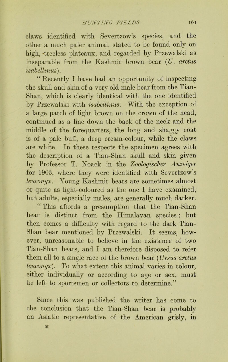 claws identified with Severtzow’s species, and the other a much paler animal, stated to be found only on high, -treeless plateaux, and regarded by Przewalski as inseparable from the Kashmir brown bear (U. arctus isabellinus). “ Recently I have had an opportunity of inspecting the skull and skin of a very old male bear from the Tian- Shan, which is clearly identical with the one identified by Przewalski with isabellinus. With the exception of a large patch of light brown on the crown of the head, continued as a line down the back of the neck and the middle of the forequarters, the long and shaggy coat is of a pale buff, a deep cream-colour, while the claws are white. In these respects the specimen agrees with the description of a Tian-Shan skull and skin given by Professor T. Noack in the Zoologischer Anzeiger for 1903, where they were identified with Severtzow’s leuconyx. Young Kashmir bears are sometimes almost or quite as light-coloured as the one I have examined, but adults, especially males, are generally much darker. “ This affords a presumption that the Tian-Shan bear is distinct from the Himalayan species; but then comes a difficulty with regard to the dark Tian- Shan bear mentioned by Przewalski. It seems, how- ever, unreasonable to believe in the existence of two Tian-Shan bears, and I am therefore disposed to refer them all to a single race of the brown bear (Ursus arctus leuconyx). To what extent this animal varies in colour, either individually or according to age or sex, must be left to sportsmen or collectors to determine.” Since this was published the writer has come to the conclusion that the Tian-Shan bear is probably an Asiatic representative of the American grisly, in M