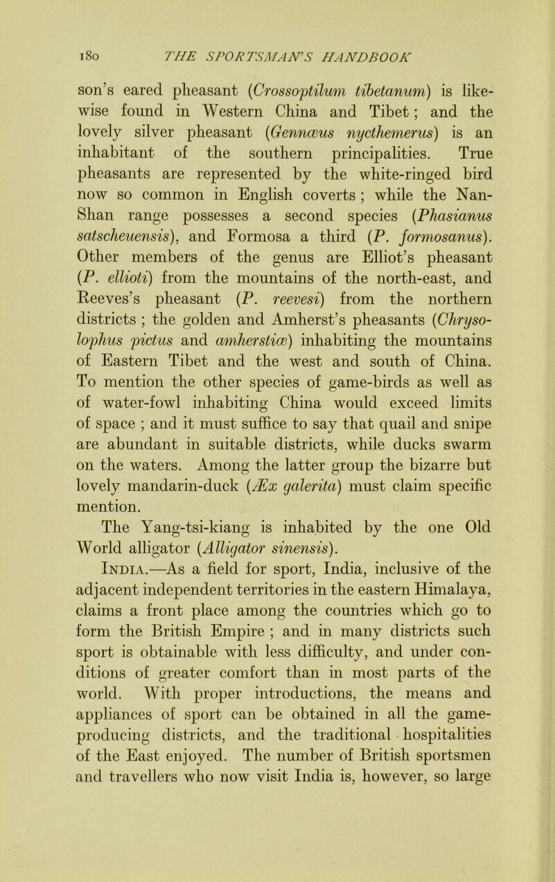 son’s eared pheasant (Crossoptilum tibetanum) is like- wise found in Western China and Tibet; and the lovely silver pheasant (Gennceus nycthemerus) is an inhabitant of the southern principalities. True pheasants are represented by the white-ringed bird now so common in English coverts ; while the Nan- Shan range possesses a second species (Phasicinus scitscheuensis), and Formosa a third (P. formosanus). Other members of the genus are Elliot’s pheasant (P. ellioti) from the mountains of the north-east, and Reeves’s pheasant (P. reevesi) from the northern districts ; the golden and Amherst’s pheasants (Chryso- tophus pictus and amherstice) inhabiting the mountains of Eastern Tibet and the west and south of China. To mention the other species of game-birds as well as of water-fowl inhabiting China would exceed limits of space ; and it must suffice to say that quail and snipe are abundant in suitable districts, while ducks swarm on the waters. Among the latter group the bizarre but lovely mandarin-duck (Mx galerita) must claim specific mention. The Yang-tsi-kiang is inhabited by the one Old World alligator (Alligator sinensis). India.—As a field for sport, India, inclusive of the adjacent independent territories in the eastern Himalaya, claims a front place among the countries which go to form the British Empire ; and in many districts such sport is obtainable with less difficulty, and under con- ditions of greater comfort than in most parts of the world. With proper introductions, the means and appliances of sport can be obtained in all the game- producing districts, and the traditional hospitalities of the East enjoyed. The number of British sportsmen and travellers who now visit India is, however, so large