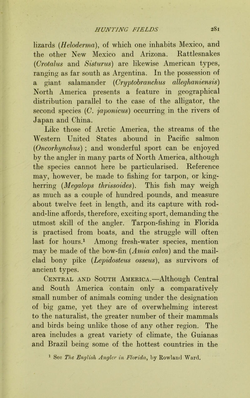 lizards (Heloderma), of which one inhabits Mexico, and the other New Mexico and Arizona. Rattlesnakes (Crotalus and Sisturus) are likewise American types, ranging as far south as Argentina. In the possession of a giant salamander (Cryptobranchus alleghaniensis) North America presents a feature in geographical distribution parallel to the case of the alligator, the second species (C. japonicus) occurring in the rivers of Japan and China. Like those of Arctic America, the streams of the Western United States abound in Pacific salmon (Oncorhynchus) ; and wonderful sport can be enjoyed by the angler in many parts of North America, although the species cannot here be particularised. Reference may, however, be made to fishing for tarpon, or king- herring (Megalops tlirissoides). This fish may weigh as much as a couple of hundred pounds, and measure about twelve feet in length, and its capture with rod- and-line affords, therefore, exciting sport, demanding the utmost skill of the angler. Tarpon-fishing in Florida is practised from boats, and the struggle will often last for hours.1 Among fresh-water species, mention may be made of the bow-fin (Amia calva) and the mail- clad bony pike (Lepidosteus osseus), as survivors of ancient types. Central and South America.—Although Central and South America contain only a comparatively small number of animals coming under the designation of big game, yet they are of overwhelming interest to the naturalist, the greater number of their mammals and birds being unlike those of any other region. The area includes a great variety of climate, the Guianas and Brazil being some of the hottest countries in the 1 See The English Angler in Florida, by Rowland Ward.