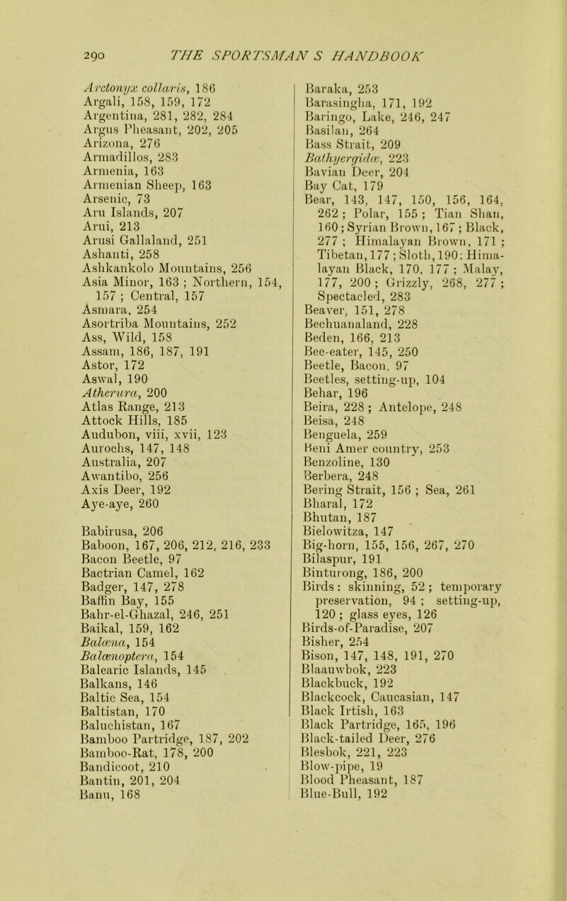 Arctonyx collaris, 186 Argali,' 158, 159, 172 Argentina, 281, 282, 284 Argus Pheasant, 202, 205 Arizona, 276 Armadillos, 283 Armenia, 163 Armenian Sheep, 163 Arsenic, 73 Aru Islands, 207 Ami, 213 Arusi Gallaland, 251 Ashanti, 258 Ashkankolo Mountains, 256 Asia Minor, 163 ; Northern, 154, 157 ; Central, 157 Asmara, 254 Asortriba Mountains, 252 Ass, Wild, 158 Assam, 186, 187, 191 Astor, 172 Aswal, 190 Atherura, 200 Atlas Range, 213 Attock Hills, 185 Audubon, viii, xvii, 123 Aurochs, 147, 148 Australia, 207 Awantibo, 256 Axis Deer, 192 Aye-aye, 260 Babirusa, 206 Baboon, 167, 206, 212, 216, 233 Bacon Beetle, 97 Bactrian Camel, 162 Badger, 147, 278 Baffin Bay, 155 Bahr-el-Ghazal, 246, 251 Baikal, 159, 162 Balcena, 154 Bcilcenoptera, 154 Balearic Islands, 145 Balkans, 146 Baltic Sea, 154 Baltistan, 170 Baluchistan, 167 Bamboo Partridge, 187, 202 Bamboo-Rat, 178, 200 Bandicoot, 210 Ban tin, 201, 204 Banu, 168 Baraka, 253 Barasingha, 171, 192 Baringo, Lake, 246, 247 Basilan, 264 Bass Strait, 209 Bathyergidcc, 223 Bavian Deer, 204 Bay Cat, 179 Bear, 143, 147, 150, 156, 164, 262 ; Polar, 155 ; Tian Shan, 160 ; Syrian Brown, 167; Black, 277 ; Himalayan Brown, 171 ; Tibetan, 177 ; Sloth, 190: Hima- layan Black, 170, 177 ; Malay, 177, 200; Grizzly, 268, 277; Spectacled, 283 Beaver, 151, 278 Bechuanaland, 228 Beden, 166, 213 Bee-eater, 145, 250 Beetle, Bacon, 97 Beetles, setting-up, 104 Behar, 196 Beira, 228 ; Antelope, 248 Beisa, 248 Benguela, 259 Beni Amer country, 253 Benzoline, 130 Berbera, 248 Bering Strait, 156 ; Sea, 261 Bharal, 172 Bhutan, 187 Bielowitza, 147 Big-horn, 155, 156, 267, 270 Bilaspur, 191 Binturong, 186, 200 Birds : skinning, 52 ; temporary preservation, 94 ; setting-up, 120 ; glass eyes, 126 Birds-of-Paradise, 207 Bisher, 254 Bison, 147, 148, 191, 270 Blaauwbok, 223 Blackbuek, 192 Blackcock, Caucasian, 147 Black Irtish, 163 Black Partridge, 165, 196 Black-tailed Deer, 276 Blesbok, 221, 223 Blow-pipe, 19 Blood Pheasant, 187 Blue-Bull, 192