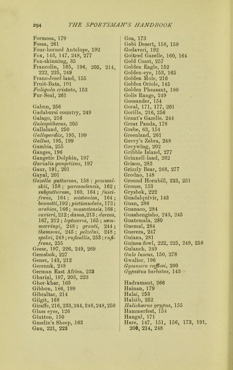 Formosa, 179 Fossa, 261 Four-horned Antelope, 192 Fox, 143, 147, 248, 277 Fox-skinning, 35 Francolin, 165, 196, 205, 214, 222, 225, 249 Franz-Josef-land, 155 Fruit-Bats, 191 Fuligula cristatci, 153 Fur-Seal, 261 Gabun, 256 Gadabursi country, 249 Galago, 216 Galeopithecus, 205 Gallaland, 250 Galloperdix, 195, 199 Gctllus, 195, 199 Gambia, 255 Ganges, 196 Gangetic Dolphin, 197 Gcirialis gavgcticus, 197 Gaur, 191, 201 Gayal, 201 Gcizellct gutturosa, 158 ; przcwal- skii, 158 ; yarcandensis, 162 ; subgutturosa, 160, 164 ; fusci- frons, 164 ; scistconica, 164 ; bennetti, 192 ;picticaudata, 173; arabica, 166; muscatensis, 166 ; cuvieri, 212; dama,2\2>; dorcas, 167, 212 ; leptoceros, 165 ; soem- merringi, 248 ; granti, 244 ; thomsoni, 245 ; pelzelni, 248 ; spekei, 248 ; ruficollis, 253 ; rufi- frons, 255 Geese, 197, 226, 249, 269 Gemsbok, 227 Genet, 143, 212 Gerenuk, 248 German East Africa, 233 Gharial, 197, 203, 223 Ghor-khar, 165 Gibbon, 186, 199 Gibraltar, 214 Gilgit, 168 Giraffe, 216,233,244, 246,248,250 Glass eyes, 126 Glutton, 150 Gmelin’s Sheep, 163 Gnu, 221, 223 Goa, 173 Gobi Desert, 158, 159 Godaveri, 192 Goitred Gazelle, 160, 164 Gold Coast, 257 Golden Eagle, 152 Golden-eye, 153, 165 Golden Mole, 216 Golden Oriole, 145 Golden Pheasant, 180 Golis Range, 249 Goosander, 154 Goral, 171, 177, 201 Gorilla, 216, 256 Grant’s Gazelle. 244 Great Panda, 178 Grebe, 63, 154 Greenland, 261 Grevy’s Zebra, 248 Greywing, 202 Gribble Island, 277 Grinnell-land, 262 Grison, 283 Grizzly Bear, 268, 277 Grodno, 148 Ground Hornbill, 223, 251 Grouse, 153 Grysbok, 222 Guadalquivir, 143 Guan, 286 Guanaco, 284 Guashengisho, 243, 245 Guatemala, 280 Guemal, 284 Guereza, 247 Guiana, 281 Guinea-fowl, 222, 225, 249, 258 Gulaneli, 249 Gulo luscus, 150, 278 Gwalior, 196 Gymnura rafflesi, 200 Gypaetus barbatus, 143 Hadramaut, 266 Hainan, 179 Halai, 253 Halaib, 252 Halichoerus grypus, 155 Hammerfest, 154 Hangul, 171 Hare, 147, 151, 156, 173, 191, 200, 214, 248