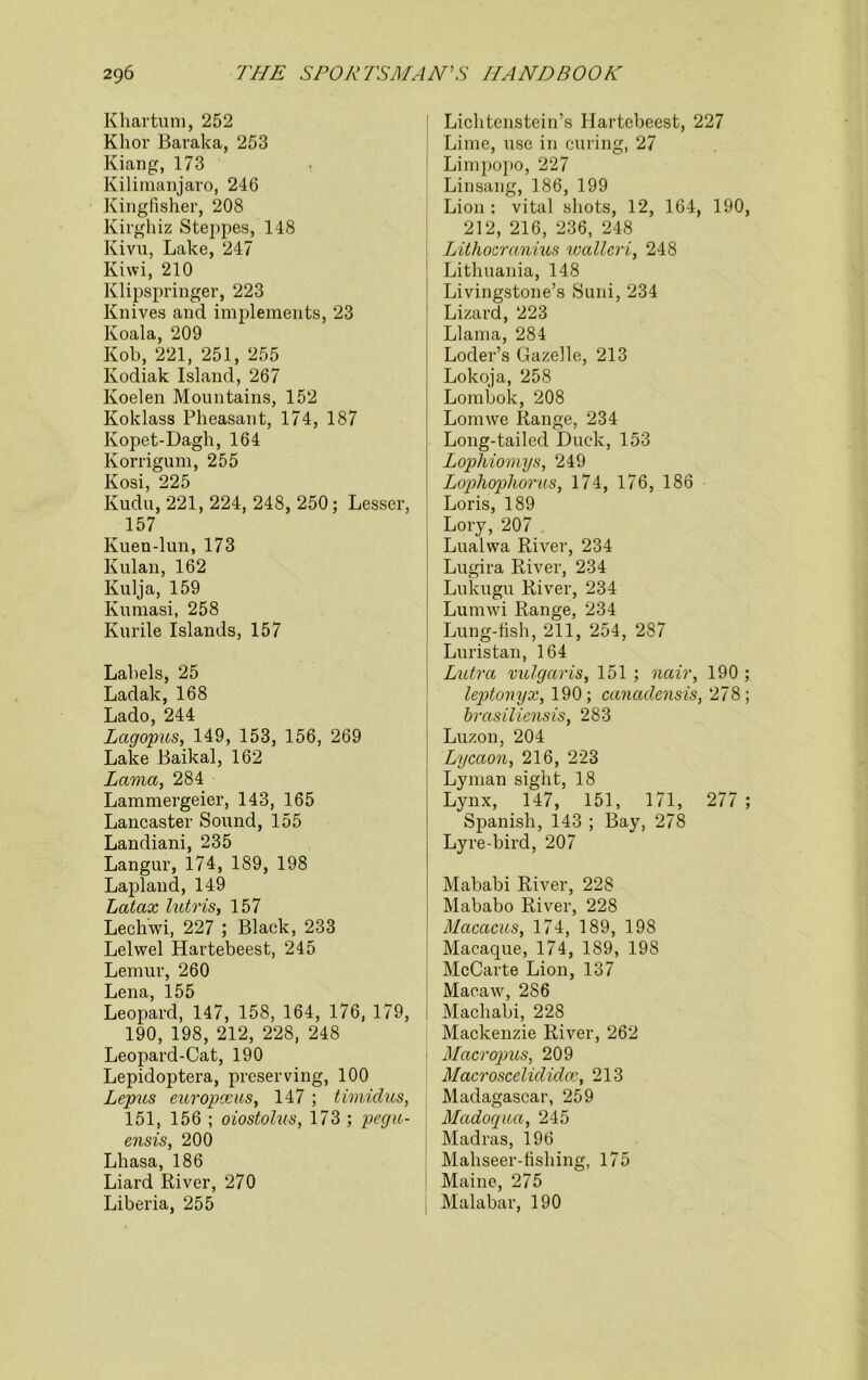 Khartum, 252 Khor Baraka, 253 Kiang, 173 Kilimanjaro, 246 Kingfisher, 208 Kirghiz Steppes, 148 Kivu, Lake, 247 Kiwi, 210 Klipspringer, 223 Knives and implements, 23 Koala, 209 Kob, 221, 251, 255 Kodiak Island, 267 Koelen Mountains, 152 Ivoklass Pheasant, 174, 187 Kopet-Dagh, 164 Korrigum, 255 Kosi, 225 Kudu, 221, 224, 248, 250; Lesser, 157 Kuen-lun, 173 Kulan, 162 Kulja, 159 Kumasi, 258 Kurile Islands, 157 Labels, 25 Ladak, 168 Lado, 244 Lagopus, 149, 153, 156, 269 Lake Baikal, 162 Lama, 284 Lammergeier, 143, 165 Lancaster Sound, 155 Landiani, 235 Langur, 174, 189, 198 Lapland, 149 Latax lutris, 157 Lechwi, 227 ; Black, 233 Lelwel Hartebeest, 245 Lemur, 260 Lena, 155 Leopard, 147, 158, 164, 176, 179, 190, 198, 212, 228, 248 Leopard-Cat, 190 Lepidoptera, preserving, 100 Lepus europceus, 147 ; timidus, 151, 156 ; oiostolus, 173 ; pegu- ensis, 200 Lhasa, 186 Liard River, 270 Liberia, 255 Lichtenstein’s Hartebeest, 227 Lime, use in curing, 27 Limpopo, 227 Linsang, 186, 199 Lion: vital shots, 12, 164, 190, 212, 216, 236, 248 Lithocranius ivallcri, 248 Lithuania, 148 Livingstone’s Suni, 234 Lizard, 223 Llama, 284 Loder’s Gazelle, 213 Lokoja, 258 Lombok, 208 Lornwe Range, 234 Long-tailed Duck, 153 Lophiomys, 249 Lophophorus, 174, 176, 186 Loris, 189 Lory, 207 Lualwa River, 234 Lugira River, 234 Lukugu River, 234 Lumwi Range, 234 Lung-fish, 211, 254, 287 Luristan, 164 Lutra vulgaris, 151 ; nair, 190 ; leptonyx, 190; canadensis, 278; brasiliensis, 283 Luzon, 204 Lycaon, 216, 223 Lyman sight, 18 Lynx, 147, 151, 171, 277 ; Spanish, 143 ; Bay, 278 Lyre-bird, 207 Mababi River, 228 Mababo River, 228 Macacus, 174, 189, 198 Macaque, 174, 189, 198 McCarte Lion, 137 Macaw’’, 286 Machabi, 228 Mackenzie River, 262 Macropus, 209 Macroscelididce, 213 Madagascar, 259 Madoqua, 245 Madras, 196 Mahseer-fishing, 175 Maine, 275 Malabar, 190