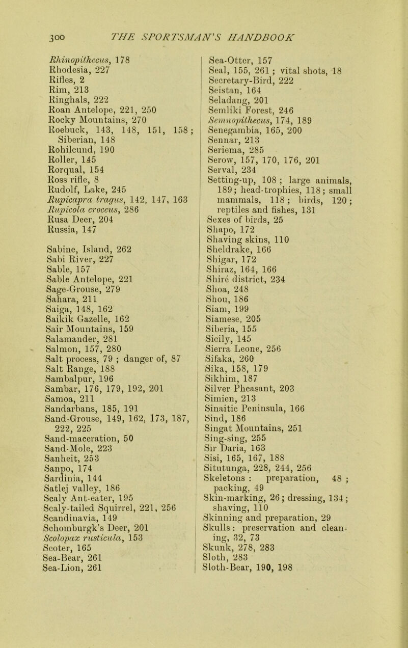 Rhinopithecus, 178 Rhodesia, 227 Rifles, 2 Rim, 213 Ringhals, 222 Roan Antelope, 221, 250 Rocky Mountains, 270 Roebuck, 143, 148, 151, 158; Siberian, 148 Rohilcund, 190 Roller, 145 Rorqual, 154 Ross rifle, 8 Rudolf, Lake, 245 Rapicapra tragus, 142, 147, 163 Rupicola croceus, 286 Rusa Deer, 204 Russia, 147 Sabine, Island, 262 Sabi River, 227 Sable, 157 Sable Antelope, 221 Sage-Grouse, 279 Sahara, 211 Saiga, 148, 162 Saikik Gazelle, 162 Sail- Mountains, 159 Salamander, 281 Salmon, 157, 280 Salt process, 79 ; danger of, 87 Salt Range, 188 Sambalpur, 196 Sambar, 176, 179, 192, 201 Samoa, 211 Sandarbans, 185, 191 Sand-Grouse, 149, 162, 173, 187, 222, 225 Sand-maceration, 50 Sand-Mole, 223 Sanheit, 253 Sanpo, 174 Sardinia, 144 Satlej valley, 186 Scaly Ant-eater, 195 Scaly-tailed Squirrel, 221, 256 Scandinavia, 149 Scliomburgk’s Deer, 201 Scolopax rusticula, 153 Scoter, 165 Sea-Bear, 261 Sea-Lion, 261 Sea-Otter, 157 Seal, 155, 261 ; vital shots, 18 Secretary-Bird, 222 Seistan, 164 Seladang, 201 Semliki Forest, 246 Semnopithecus, 174, 189 Senegambia, 165, 200 Sennar, 213 Seriema, 285 Serow, 157, 170, 176, 201 Serval, 234 Setting-up, 108 ; large animals, 189; head-trophies, 118; small mammals, 118; birds, 120; reptiles and fishes, 131 Sexes of birds, 25 Shapo, 172 Shaving skins, 110 Sheldrake, 166 Shigar, 172 Shiraz, 164, 166 Shire district, 234 Shoa, 248 Shou, 186 Siam, 199 Siamese, 205 Siberia, 155 Sicily, 145 Sierra Leone, 256 Sifaka, 260 Sika, 158, 179 Sikhim, 187 Silver Pheasant, 203 Sirnien, 213 Sinaitic Peninsula, 166 Sind, 186 Singat Mountains, 251 Sing-sing, 255 Sir Daria, 163 Sisi, 165, 167, 188 Situtunga, 228, 244, 256 Skeletons : preparation, 48 ; packing, 49 Skin-marking, 26 ; dressing, 134 ; shaving, 110 Skinning and preparation, 29 Skulls : preservation and clean- ing, 32, 73 Skunk, 278, 283 Sloth, 283 Sloth-Bear, 190, 198