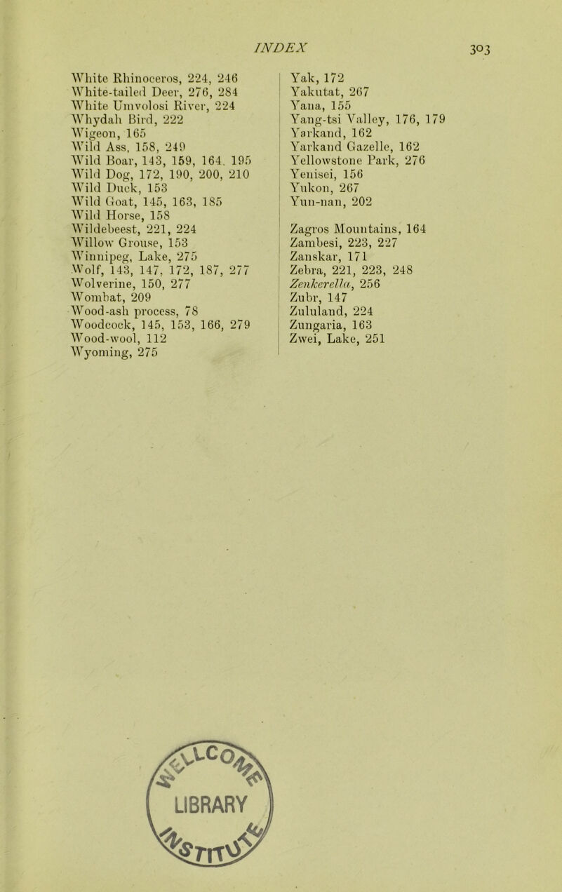 White Rhinoceros, 224, 246 White-tailed Deer, 276, 284 White Umvolosi River, 224 Whydah Bird, 222 Wigeon, 165 Wild Ass, 158, 240 Wild Boar, 143, 159, 164. 195 Wild Dog, 172, 190, 200, 210 Wild Duck, 153 Wild Goat, 145, 163, 185 Wild Horse, 158 Wildebeest, 221, 224 Willow Grouse, 153 Winnipeg, Lake, 275 Wolf, 143, 147, 172, 187, 277 Wolverine, 150, 277 Wombat, 209 Wood-ash process, 78 Woodcock, 145, 153, 166, 279 Wood-wool, 112 Wyoming, 275 Yak, 172 Yakutat, 267 Yana, 155 Yang-tsi ALilley, 176, 179 Yarkand,162 Yarkand Gazelle, 162 Yellowstone Park, 276 Yenisei, 156 Yukon, 267 Yun-nan, 202 Zagros Mountains, 164 Zambesi, 223, 227 Zanskar, 171 Zebra, 221, 223, 248 Zenkerella, 256 Zubr, 147 Zululand, 224 Zungaria, 163 Zwei, Lake, 251