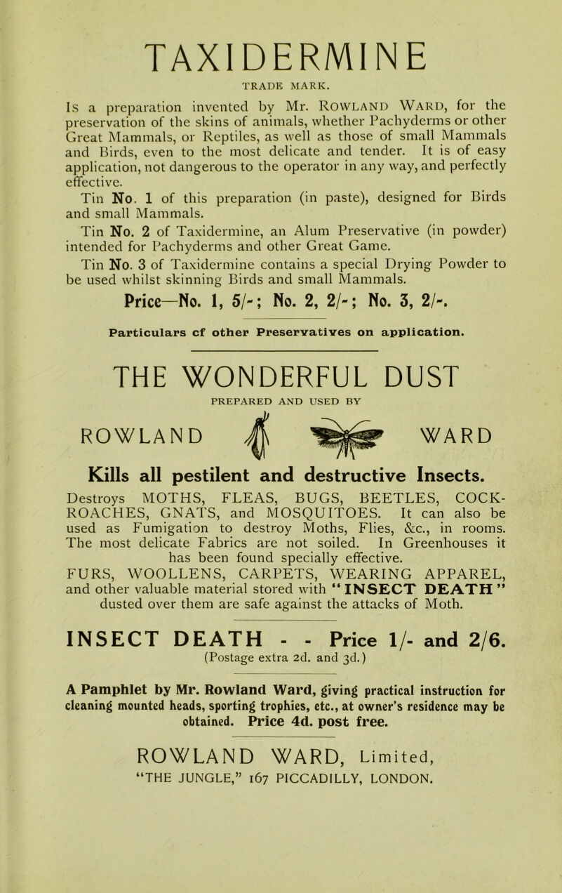 TAXIDERMINE TRADE MARK. Is a preparation invented by Mr. Rowland Ward, for the preservation of the skins of animals, whether Pachyderms or other Great Mammals, or Reptiles, as well as those of small Mammals and Birds, even to the most delicate and tender. It is of easy application, not dangerous to the operator in any way, and perfectly effective. Tin No. 1 of this preparation (in paste), designed for Birds and small Mammals. Tin No. 2 of Taxidermine, an Alum Preservative (in powder) intended for Pachyderms and other Great Game. Tin No. 3 of Taxidermine contains a special Drying Powder to be used whilst skinning Birds and small Mammals. Price-No. 1, 5/-; No. 2, 2/-; No. 3, 2/-. Particulars cf other Preservatives on application. THE WONDERFUL DUST PREPARED AND USED BY ROWLAND A Kills all pestilent and destructive Insects. Destroys MOTHS, FLEAS, BUGS, BEETLES, COCK- ROACHES, GNATS, and MOSQUITOES. It can also be used as Fumigation to destroy Moths, Flies, &c., in rooms. The most delicate Fabrics are not soiled. In Greenhouses it has been found specially effective. FURS, WOOLLENS, CARPETS, WEARING APPAREL, and other valuable material stored with “ INSECT DEATH ” dusted over them are safe against the attacks of Moth. INSECT DEATH - - Price 1/- and 2/6. (Postage extra 2d. and 3d.) A Pamphlet by Mr. Rowland Ward, giving practical instruction for cleaning mounted heads, sporting trophies, etc., at owner’s residence may be obtained. Price 4d. post free. ROWLAND WARD, Limited,