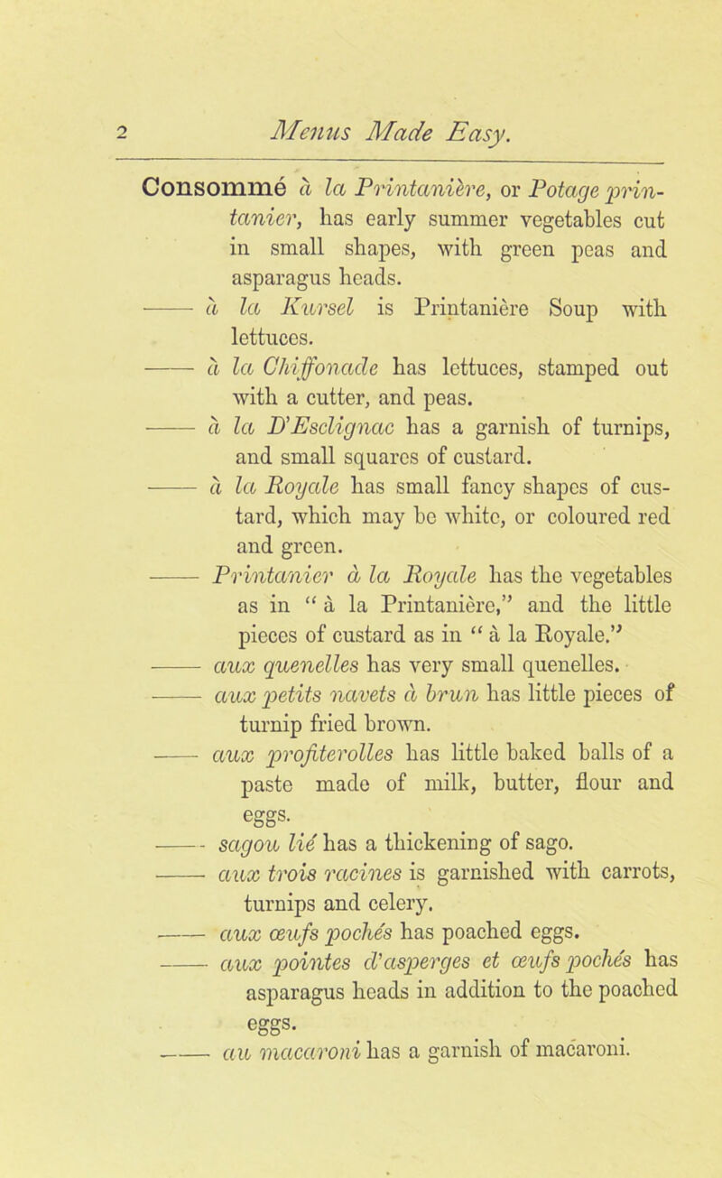 Consomme a la Printanieve, or Potage prin- tanier, has early summer vegetables cut in small shapes, with green peas and asparagus heads. a la Kursel is Printaniere Soup with lettuces. a la Chiffonacle has lettuces, stamped out with a cutter, and peas. a la B> Esclignac has a garnish of turnips, and small squares of custard. a la Royale has small fancy shapes of cus- tard, which may he white, or coloured red and green. Printanier a la Royale has the vegetables as in “ a la Printaniere,” and the little pieces of custard as in “ a la Royale.” aux quenelles has very small quenelles. aux petits navets a brun has little pieces of turnip fried brown. aux profiterolles has little baked balls of a paste made of milk, butter, flour and eggs. . sagou lie has a thickening of sago. aux trois racines is garnished with carrots, turnips and celery. aux ceufs poche's has poached eggs. aux pointes cVasperges et ceufs poche's has asparagus heads in addition to the poached eggs. au macaroni has a garnish of macaroni.