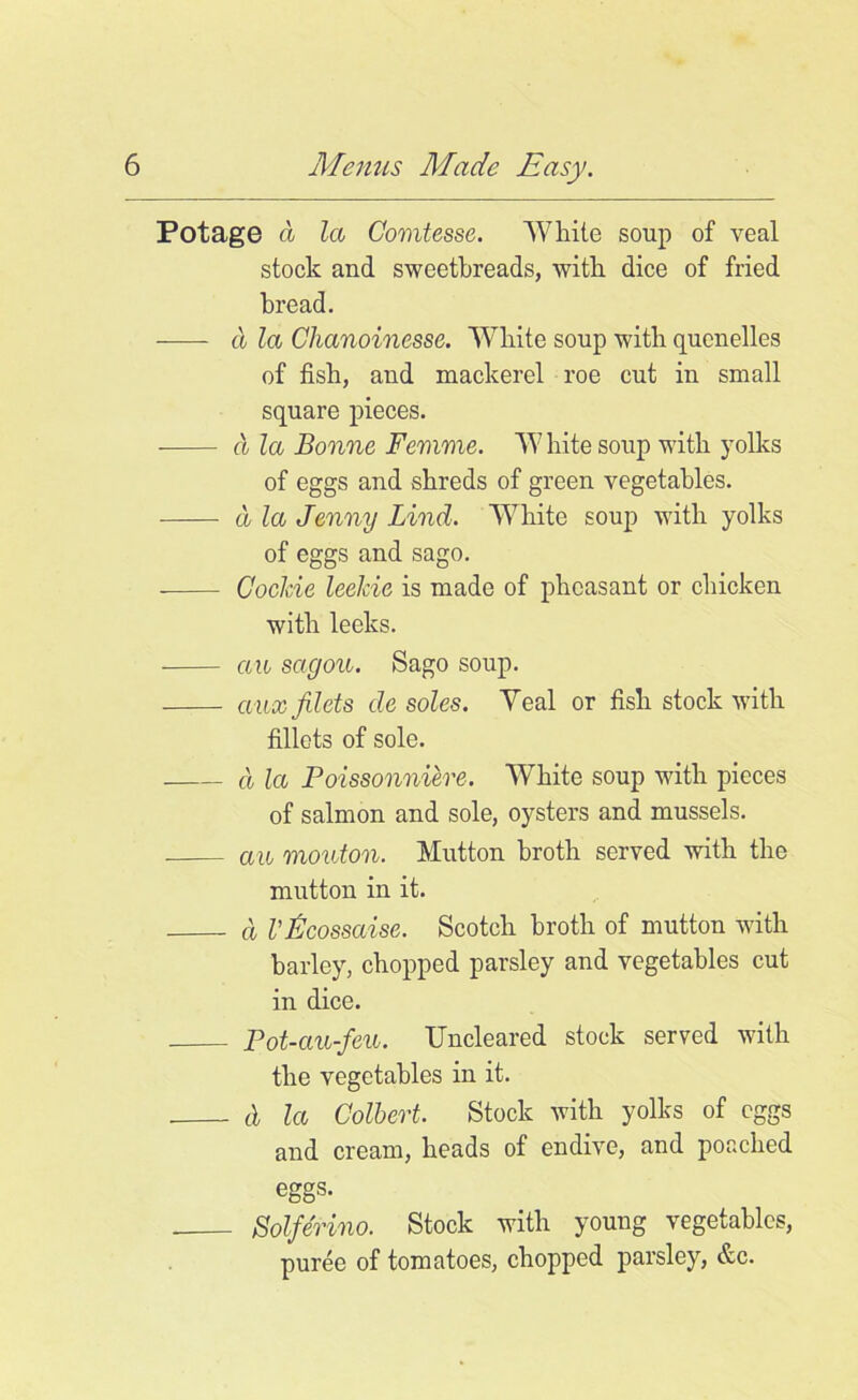 Potage a la Gomtesse. White soup of veal stock and sweetbreads, with dice of fried bread. a la Chanoinesse. White soup with quenelles of fish, and mackerel roe cut in small square pieces. cl la Bonne Femme. W hite soup with yolks of eggs and shreds of green vegetables. a la Jenny Lind. White soup with yolks of eggs and sago. Cookie leekie is made of pheasant or chicken with leeks. an sagou. Sago soup. aux filets de soles. Teal or fish stock with fillets of sole. cl la Poissonniere. White soup with pieces of salmon and sole, oysters and mussels. an monton. Mutton broth served with the mutton in it. cl I'Bcossaise. Scotch broth of mutton with barley, chopped parsley and vegetables cut in dice. Pot-au-feu. Uncleared stock served with the vegetables in it. cl la Colbert. Stock with yolks of eggs and cream, heads of endive, and poached eggs. Solferino. Stock with young vegetables, puree of tomatoes, chopped parsley, &c.