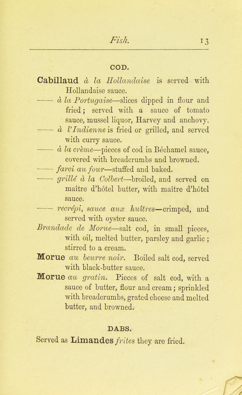 COD. Cabillaud cl la Hollandaise is served with Hollandaise sauce. a la Portugaise—slices dipped in flour and fried; served with a sauce of tomato sauce, mussel liquor, Harvey and anchovy. d VIndienne is fried or grilled, and served with curry sauce. cl la creme—pieces of cod in Bechamel sauce, covered with breadcrumbs and browned. farci au four—stuffed and baked. grille d la Colbert—broiled, and served on maitre d’hotel butter, with maitre d’hotel sauce. recrepi, sauce aux huitres—crimped, and served with oyster sauce. Brandadc cle Morue—salt cod, in small pieces, with oil, melted butter, parsley and garlic ; stirred to a cream. Morue au beurre noir. Boiled salt cod, served with black-butter sauce. Morue au gratin. Pieces of salt cod, with a sauce of butter, flour and cream; sprinkled with breadcrumbs, grated cheese and melted butter, and browned. DABS. Served as Limandes frites they are fried.