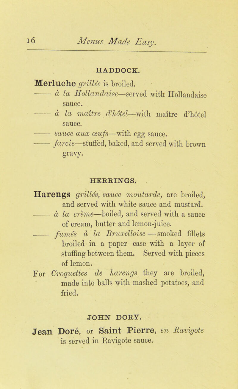 HADDOCK. Merluche grillee is broiled. a la Hollanclaise—served with Ilollandaise sauce. ■ d la maitre d'hotel—with maitre d’hotel sauce. sauce aux ceufs—with egg sauce. — farcie—stuffed, baked, and served with brown gravy. HERRINGS. HarengS grilles, sauce moutarde, are broiled, and served with white sauce and mustard. d la creme—boiled, and served with a sauce of cream, butter and lemon-juice. fumes d la Bruxelloise — smoked fillets broiled in a paper case with a layer of stuffing between them. Served with pieces of lemon. For Croquettes de harengs they are broiled, made into balls with mashed potatoes, and fried. JOHN DORY. Jean Dore, or Saint Pierre, en Ravigote is served in Eavigote sauce.