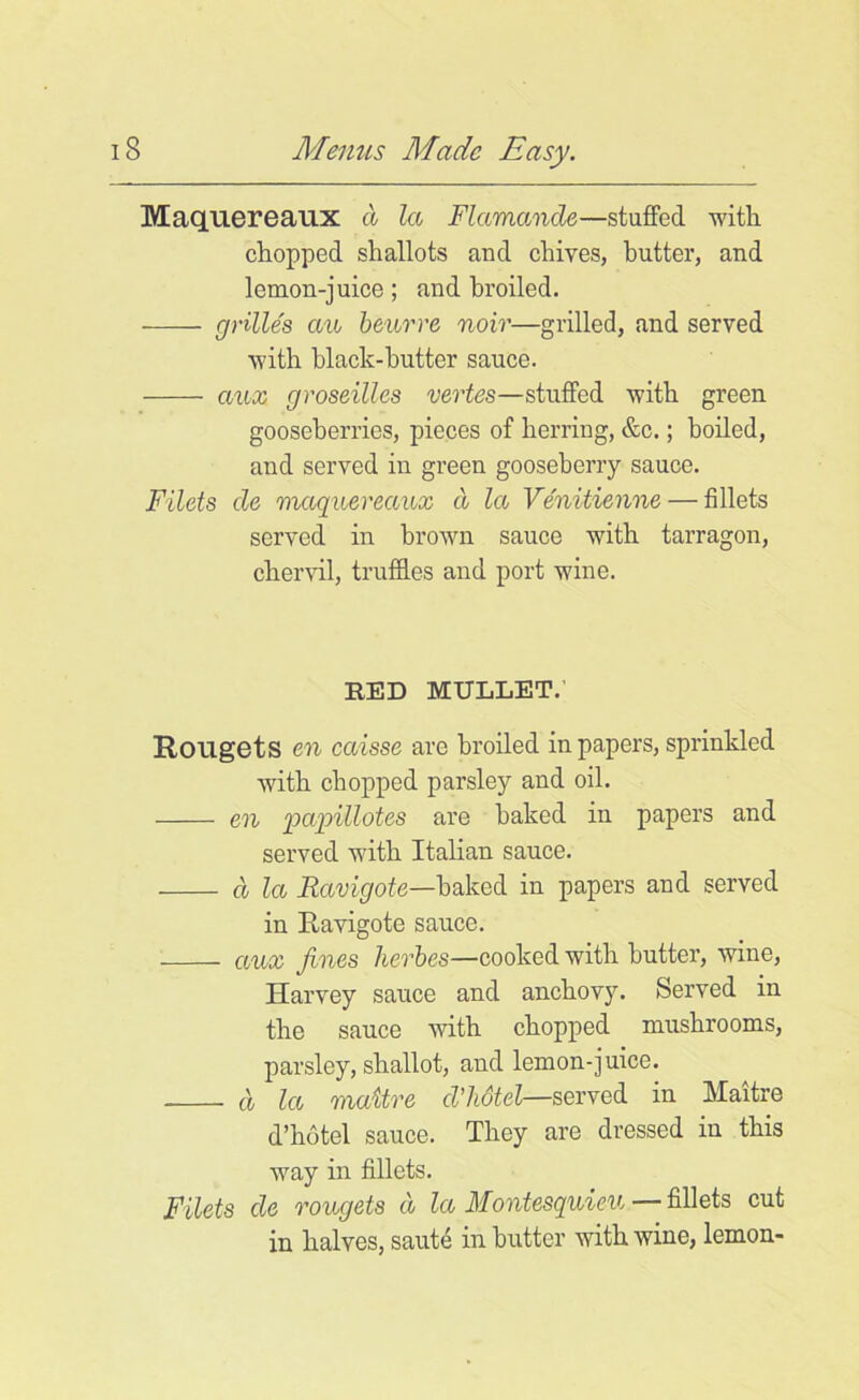 Maquereaux a la Flamande—stuffed with chopped shallots and chives, butter, and lemon-juice; and broiled. -—— grilles an beurre noir—grilled, and served with black-butter sauce. aux groseilles vertes—stuffed with green gooseberries, pieces of herring, &c.; boiled, and served in green gooseberry sauce. Filets de maquereaux a la Venitienne — fillets served in brown sauce with tarragon, chervil, truffles and port wine. RED MULLET.’ Rougets en caisse are broiled in papers, sprinkled with chopped parsley and oil. en papillotes are baked in papers and served with Italian sauce. d la Ravigote—baked in papers and served in Ravigote sauce. aux fines herbes—cooked with butter, wine, Harvey sauce and anchovy. Served in the sauce with chopped mushrooms, parsley, shallot, and lemon-juice. d la maitve d'hdtel—served in Maitre d’hotel sauce. They are dressed in this way in fillets. Filets de rougets d la Montesquieu — fillets cut in halves, saute in butter with wine, lemon-