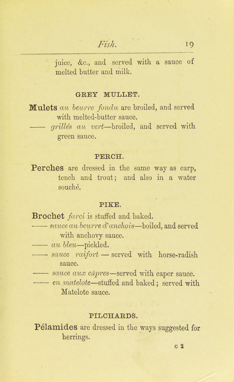 juice, &c., and served with a sauce of melted butter and milk. GREY MULLET. Mulets an beurre fondu are broiled, and served with meltcd-butter sauce. grilles aw vert—broiled, and served with green sauce. PERCH. Perches are dressed in the same way as carp, tench and trout; and also in a water souche. PIKE. Brocliet farci is stuffed and baked. • sauce cm beurre d'anchois—boiled, and served with anchovy sauce. an bleu—pickled. sauce rciifort — served with horse-radish sauce. sauce ciux cdpres—served with caper sauce. en matelote—stuffed and baked; served with Matelote sauce. PILCHARDS. Pelamides are dressed in the ways suggested for herrings.