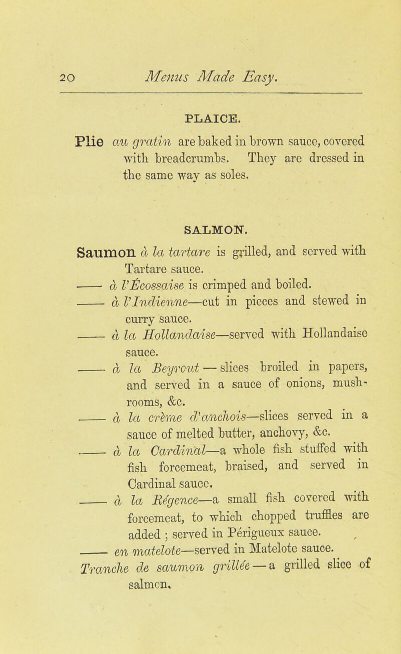 PLAICE. Plie cm gratin are baked in brown sauce, covered with breadcrumbs. They are dressed in the same way as soles. SALMON. Sanmon d la tartare is grilled, and served with Tartare sauce. d Vficossaise is crimped and boiled. d VIndienne—cut in pieces and stewed in curry sauce. d la Hollandaise—served with Hollandaise sauce. d la Beyrout — slices broiled in papers, and served in a sauce of onions, mush- rooms, &c. d la creme cl’anchois—slices served in a sauce of melted butter, anchovy, &c. d la Cardinal—a whole fish stuffed with fish forcemeat, braised, and served in Cardinal sauce. d lee Re'gence—a small fish covered with forcemeat, to which chopped truffles are added ; served in Perigueux sauce. en matelote—served in Matelote sauce. Tranche cle saumon grillee — a grilled slice of salmon.