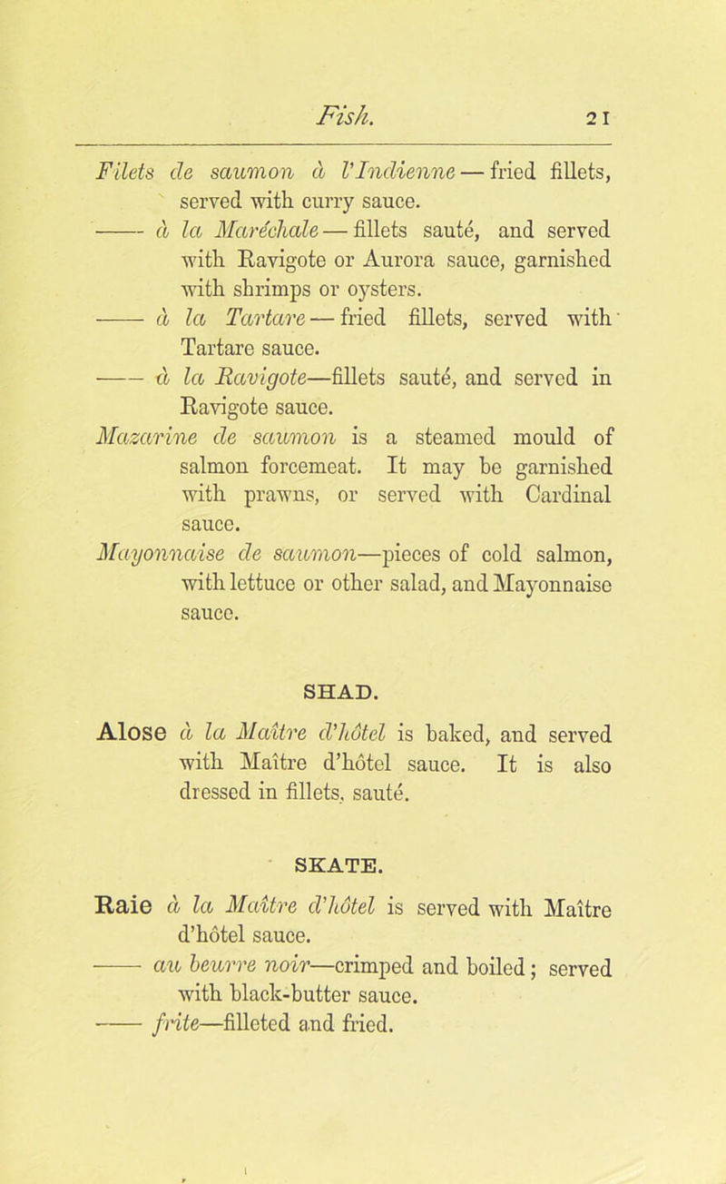 Filets cle saumon d Vlndienne — fried fillets, served with curry sauce. d la Marechale—fillets saute, and served with Ravigote or Aurora sauce, garnished with shrimps or oysters. d la Tartars — fried fillets, served with Tartare sauce. d la Ravigote—fillets saute, and served in Ravigote sauce. Mazarine de saumon is a steamed mould of salmon forcemeat. It may be garnished with prawns, or served with Cardinal sauce. Mayonnaise de saumon—pieces of cold salmon, with lettuce or other salad, and Mayonnaise sauce. SHAD. Alose cl la Maitre cVhotel is baked, and served with Maitre d’hotel sauce. It is also dressed in fillets, saute. SKATE. Raie cl la Maitre d’hotel is served with Maitre d’hotel sauce. an beurre noir—crimped and boiled; served with hlaclc-butter sauce. frits—filleted and fried. I