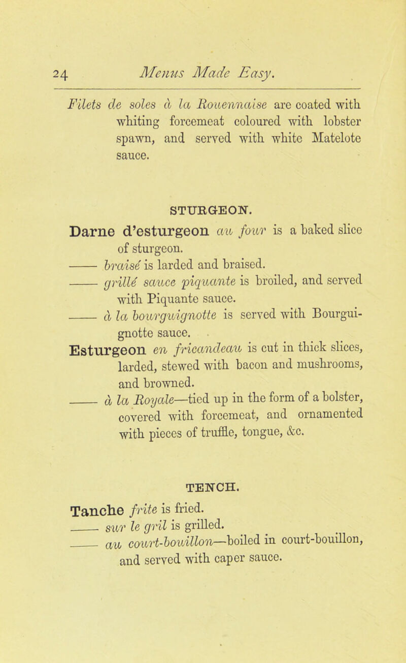 Filets de soles d la Rouennaise arc coated with whiting forcemeat coloured with lobster spawn, and served with white Matelote sauce. STURGEON. Darne d’esturgeon an four is a baked slice of sturgeon. braise is larded and braised. grille sauce piquante is broiled, and served with Piquante sauce. d la bourguignotte is served with Bourgui- gnotte sauce. Esturgeoil en fricandeau is cut in thick slices, larded, stewed with bacon and mushrooms, and browned. d la Royale—tied up in the form of a bolster, covered with forcemeat, and ornamented with pieces of truffle, tongue, &c. TENCH. Tanclie frite is fried. sur le gril is grilled. d'ljj court-bouillon—boiled in court-bouillon, and served with caper sauce.