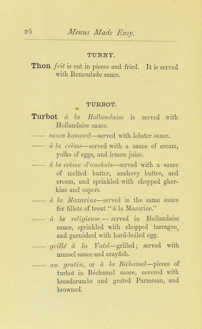 TUNNY. Tlion frit is cut in pieces and fried. It is served with Itemoulade sauce. TURBOT. e Turbot a la Hollandaise is served with Ilollandaise sauce. sauce homard—served with lobster sauce. d la creme—served with a sauce of cream, yolks of eggs, and lemon juice. a la creme cVancliois—served with a sauce of melted butter, anchovy butter, and cream, and sprinkled with chopped gher- kins and capers. d la Mazarine—served in the same sauce for fillets of trout “ a la Mazarine.” cl la religieuse — served in Hollandaise sauce, sprinkled with chopped tarragon^ and garnished with hard-boiled egg. grille a la Vatel—grilled; served with mussel sauce and crayfish. au gratin, or cl la Bechamel—pieces of turbot in Bechamel sauce, covered with breadcrumbs and grated Parmesan, and browned.