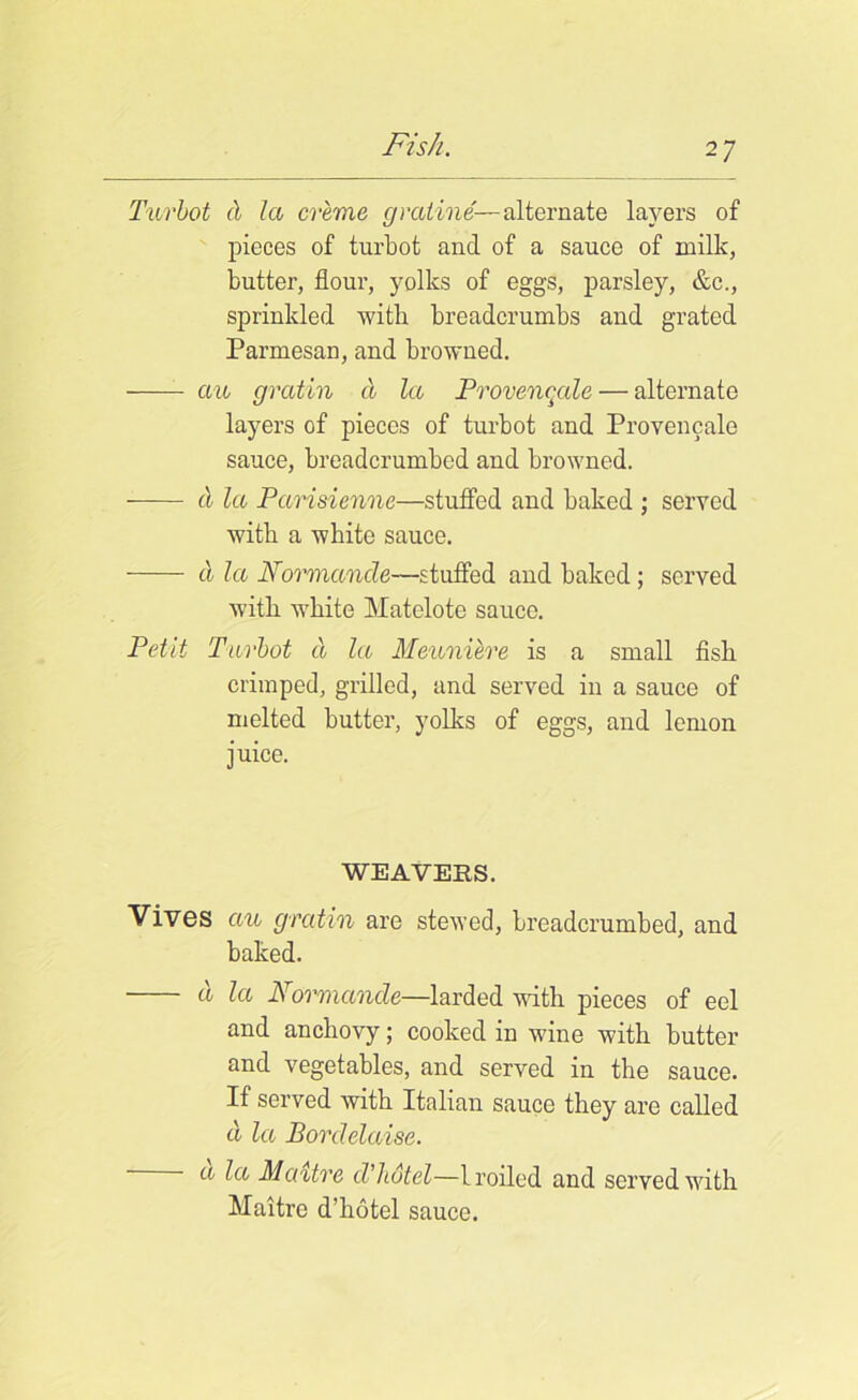Turbot cl la creme g ratine-—alternate layers of pieces of turbot and of a sauce of milk, butter, flour, yolks of eggs, parsley, &c., sprinkled with breadcrumbs and grated Parmesan, and browned. an gratin a la Provencale — alternate layers of pieces of turbot and Provencale sauce, breadcrumbed and browned. a la Parisienne—stuffed and baked ; served with a white sauce. a la Normande—stuffed and baked; served with white Matelote sauce. Petit Turbot d la Meuniere is a small fish crimped, grilled, and served in a sauce of melted butter, yolks of eggs, and lemon juice. WEAVERS. Vives ctu gratin are stewed, breadcrumbed, and baked. a la Normande—larded with pieces of eel and anchovy; cooked in wine with butter and vegetables, and served in the sauce. If served with Italian sauce they are called d la Bordelaise. a la Maitre d’lidtel—broiled and served with Maitre d’liotel sauce.